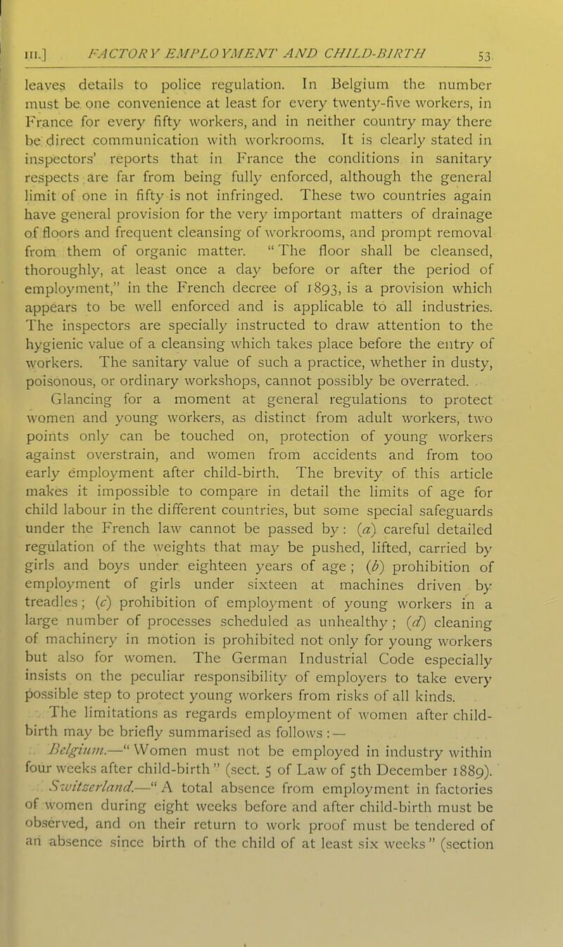 leaves details to police regulation. In Belgium the number must be one convenience at least for every twenty-five workers, in France for every fifty workers, and in neither country may there be direct communication with workrooms. It is clearly stated in inspectors’ reports that in France the conditions in sanitary respects are far from being fully enforced, although the general limit of one in fifty is not infringed. These two countries again have general provision for the very important matters of drainage of floors and frequent cleansing of workrooms, and prompt removal from them of organic matter. “ The floor shall be cleansed, thoroughly, at least once a day before or after the period of employment,” in the French decree of 1893, is a provision which appears to be well enforced and is applicable to all industries. The inspectors are specially instructed to draw attention to the hygienic value of a cleansing which takes place before the entry of workers. The sanitary value of such a practice, whether in dusty, poisonous, or ordinary workshops, cannot possibly be overrated. Glancing for a moment at general regulations to protect women and young workers, as distinct from adult workers, two points only can be touched on, protection of young workers against overstrain, and women from accidents and from too early employment after child-birth. The brevity of this article makes it impossible to compare in detail the limits of age for child labour in the different countries, but some special safeguards under the French law cannot be passed by: (a) careful detailed regulation of the weights that may be pushed, lifted, carried by girls and boys under eighteen years of age ; (b) prohibition of employment of girls under sixteen at machines driven by treadles; (c) prohibition of employment of young workers in a large number of processes scheduled as unhealthy; (d) cleaning of machinery in motion is prohibited not only for young workers but also for women. The German Industrial Code especially insists on the peculiar responsibility of employers to take every possible step to protect young workers from risks of all kinds. The limitations as regards employment of women after child- birth may be briefly summarised as follows : — Belgium.—“ Women must not be employed in industry within four weeks after child-birth ” (sect. 5 of Law of 5th December 1889). Switzerland.—“ A total absence from employment in factories of women during eight weeks before and after child-birth must be observed, and on their return to work proof must be tendered of an absence since birth of the child of at least six weeks” (section