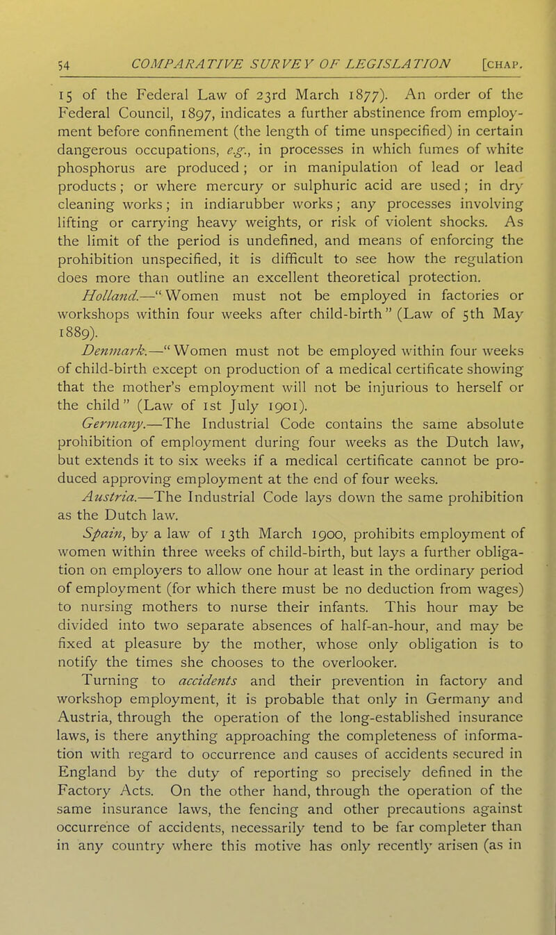 15 of the Federal Law of 23rd March 1877). An order of the Federal Council, 1897, indicates a further abstinence from employ- ment before confinement (the length of time unspecified) in certain dangerous occupations, e.g., in processes in which fumes of white phosphorus are produced; or in manipulation of lead or lead products; or where mercury or sulphuric acid are used ; in dry cleaning works; in indiarubber works; any processes involving lifting or carrying heavy weights, or risk of violent shocks. As the limit of the period is undefined, and means of enforcing the prohibition unspecified, it is difficult to see how the regulation does more than outline an excellent theoretical protection. Holland.—u Women must not be employed in factories or workshops within four weeks after child-birth” (Law of 5th May 1889). Denmark.—“Women must not be employed within four weeks of child-birth except on production of a medical certificate showing that the mother’s employment will not be injurious to herself or the child” (Law of 1st July 1901). Germany.—The Industrial Code contains the same absolute prohibition of employment during four weeks as the Dutch law, but extends it to six weeks if a medical certificate cannot be pro- duced approving employment at the end of four weeks. Austria.—The Industrial Code lays down the same prohibition as the Dutch law. Spain, by a law of 13th March 1900, prohibits employment of women within three weeks of child-birth, but lays a further obliga- tion on employers to allow one hour at least in the ordinary period of employment (for which there must be no deduction from wages) to nursing mothers to nurse their infants. This hour may be divided into two separate absences of half-an-hour, and may be fixed at pleasure by the mother, whose only obligation is to notify the times she chooses to the overlooker. Turning to accidents and their prevention in factory and workshop employment, it is probable that only in Germany and Austria, through the operation of the long-established insurance laws, is there anything approaching the completeness of informa- tion with regard to occurrence and causes of accidents secured in England by the duty of reporting so precisely defined in the Factory Acts. On the other hand, through the operation of the same insurance laws, the fencing and other precautions against occurrence of accidents, necessarily tend to be far completer than in any country where this motive has only recently arisen (as in