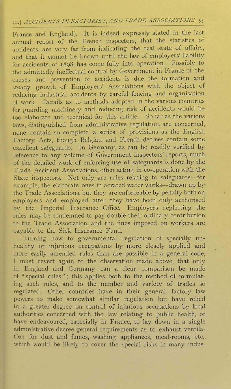 France and England). It is indeed expressly stated in the last annual report of the French inspectors, that the statistics of accidents are very far from indicating the real state of affairs, and that it cannot be known until the law of employers’ liability for accidents, of 1898, has come fully into operation. Possibly to the admittedly ineffectual control by Government in France of the causes and prevention of accidents is due the formation and steady growth of Employers’ Associations with the object of reducing industrial accidents by careful fencing and organisation of work. Details as to methods adopted in the various countries for guarding machinery and reducing risk of accidents would be too elaborate and technical for this article. So far as the various laws, distinguished from administrative regulation, are concerned, none contain so complete a series of provisions as the English Factory Acts, though Belgian and French decrees contain some excellent safeguards. In Germany, as can be readily verified by reference to any volume of Government inspectors’ reports, much of the detailed work of enforcing use of safeguards is done by the Trade Accident Associations, often acting in co-operation with the State inspectors. Not only are rules relating to safeguards—for example, the elaborate ones in aerated water works—drawn up by the Trade Associations, but they are enforceable by penalty both on employers and employed after they have been duly authorised by the Imperial Insurance Office. Employers neglecting the rules may be condemned to pay double their ordinary contribution to the Trade Association, and the fines imposed on workers are payable to the Sick Insurance Fund. Turning now to governmental regulation of specially un- healthy or injurious occupations by more closely applied and more easily amended rules than are possible in a general code, I must revert again to the observation made above, that only in England and Germany can a clear comparison be made of “ special rules ” ; this applies both to the method of formulat- ing such rules, and to the number and variety of trades so regulated. Other countries have in their general factory law powers to make somewhat similar regulation, but have relied in a greater degree on control of injurious occupations by local authorities concerned with the law relating to public health, or have endeavoured, especially in France, to lay down in a single administrative decree general requirements as to exhaust ventila- tion for dust and fumes, washing appliances, meal-rooms, etc., which would be likely to cover the special risks in many indus-
