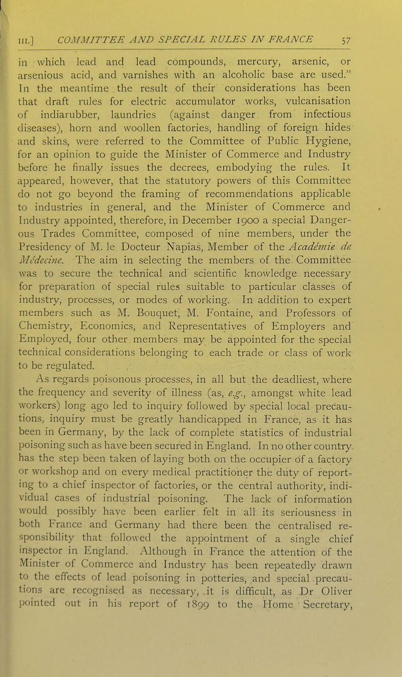 in which lead and lead compounds, mercury, arsenic, or arsenious acid, and varnishes with an alcoholic base are used.” In the meantime the result of their considerations has been that draft rules for electric accumulator works, vulcanisation of indiarubber, laundries (against danger from infectious diseases), horn and woollen factories, handling of foreign hides and skins, were referred to the Committee of Public Hygiene, for an opinion to guide the Minister of Commerce and Industry before he finally issues the decrees, embodying the rules. It appeared, however, that the statutory powers of this Committee do not go beyond the framing of recommendations applicable to industries in general, and the Minister of Commerce and Industry appointed, therefore, in December 1900 a special Danger- ous Trades Committee, composed of nine members, under the Presidency of M. le Docteur Napias, Member of the Acadimie de Mcdccine. The aim in selecting the members of the Committee was to secure the technical and scientific knowledge necessary for preparation of special rules suitable to particular classes of industry, processes, or modes of working. In addition to expert members such as M. Bouquet, M. Fontaine, and Professors of Chemistry, Economics, and Representatives of Employers and Employed, four other members may be appointed for the special technical considerations belonging to each trade or class of work to be regulated. As regards poisonous processes, in all but the deadliest, where the frequency and severity of illness (as, eg., amongst white lead workers) long ago led to inquiry followed by special local precau- tions, inquiry must be greatly handicapped in France, as it has been in Germany, by the lack of complete statistics of industrial poisoning such as have been secured in England. In no other country has the step been taken of laying both on the occupier of a factory or workshop and on every medical practitioner the duty of report- ing to a chief inspector of factories, or the central authority, indi- vidual cases of industrial poisoning. The lack of information would possibly have been earlier felt in all its seriousness in both France and Germany had there been the centralised re- sponsibility that followed the appointment of a single chief inspector in England. Although in France the attention of the Minister of Commerce and Industry has been repeatedly drawn to the effects of lead poisoning in potteries, and special precau- tions are recognised as necessary, it is difficult, as Dr Oliver pointed out in his report of 1899 to the Home Secretary,