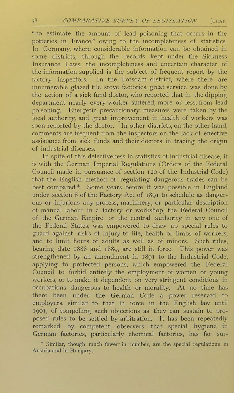 “ to estimate the amount of lead poisoning that occurs in the potteries in France,” owing to the incompleteness of statistics. In Germany, where considerable information can be obtained in some districts, through the records kept under the Sickness Insurance Laws, the incompleteness and uncertain character of the information supplied is the subject of frequent report by the factory inspectors. In the Potsdam district, where there are innumerable glazed-tile stove factories, great service was done by the action of a sick fund doctor, who reported that in the dipping department nearly every worker suffered, more or less, from lead poisoning. Energetic precautionary measures were taken by the local authority, and great improvement in health of workers was soon reported by the doctor. In other districts, on the other hand, comments are frequent from the inspectors on the lack of effective assistance from sick funds and their doctors in tracing the origin of industrial diseases. In spite of this defectiveness in statistics of industrial disease, it is with the German Imperial Regulations (Orders of the Federal Council made in pursuance of section 120 of the Industrial Code) that the English method of regulating dangerous trades can be best compared.* Some years before it was possible in England under section 8 of the Factory Act of 1891 to schedule as danger- ous or injurious any process, machinery, or particular description of manual labour in a factory or workshop, the Federal Council of the German Empire, or the central authority in any one of the Federal States, was empowered to draw up special rules to guard against risks of injury to life, health or limbs of workers, and to limit hours of adults as well as of minors. Such rules, bearing date 1888 and 1889, are still in force. This power was strengthened by an amendment in 1891 to the Industrial Code, applying to protected persons, which empowered the Federal Council to forbid entirely the employment of women or young workers, or to make it dependent on very stringent conditions in occupations dangerous to health or morality. At no time has there been under, the German Code a power reserved to employers, similar to that in force in the English law until 1901, of compelling such objections as they can sustain to pro- posed rules to be settled by arbitration. It has been repeatedly remarked by competent observers that special hygiene in German factories, particularly chemical factories, has far sur- * Similar, though much fewer' in number, are the special regulations in Austria and in Hungary.