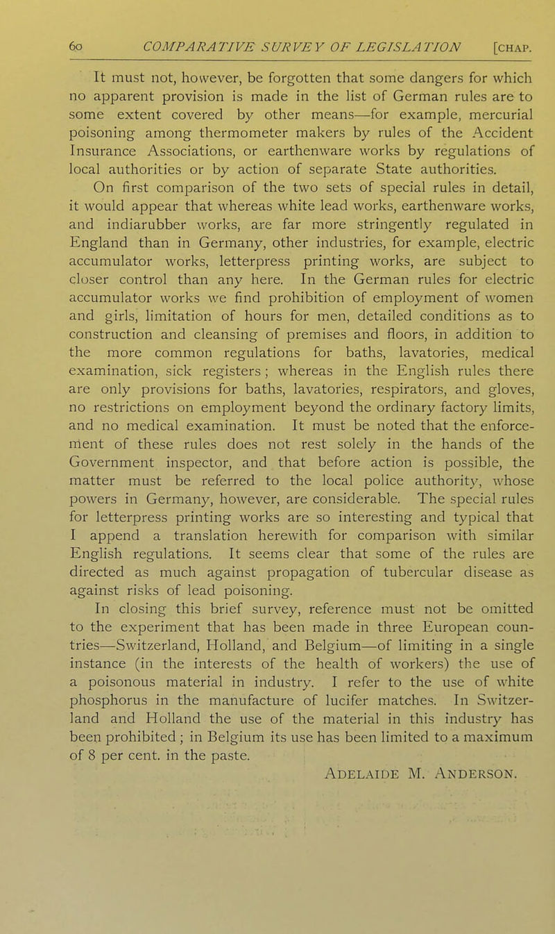 It must not, however, be forgotten that some dangers for which no apparent provision is made in the list of German rules are to some extent covered by other means—for example, mercurial poisoning among thermometer makers by rules of the Accident Insurance Associations, or earthenware works by regulations of local authorities or by action of separate State authorities. On first comparison of the two sets of special rules in detail, it would appear that whereas white lead works, earthenware works, and indiarubber works, are far more stringently regulated in England than in Germany, other industries, for example, electric accumulator works, letterpress printing works, are subject to closer control than any here. In the German rules for electric accumulator works we find prohibition of employment of women and girls, limitation of hours for men, detailed conditions as to construction and cleansing of premises and floors, in addition to the more common regulations for baths, lavatories, medical examination, sick registers ; whereas in the English rules there are only provisions for baths, lavatories, respirators, and gloves, no restrictions on employment beyond the ordinary factory limits, and no medical examination. It must be noted that the enforce- ment of these rules does not rest solely in the hands of the Government inspector, and that before action is possible, the matter must be referred to the local police authority, whose powers in Germany, however, are considerable. The special rules for letterpress printing works are so interesting and typical that I append a translation herewith for comparison with similar English regulations. It seems clear that some of the rules are directed as much against propagation of tubercular disease as against risks of lead poisoning. In closing this brief survey, reference must not be omitted to the experiment that has been made in three European coun- tries—Switzerland, Holland, and Belgium—of limiting in a single instance (in the interests of the health of workers) the use of a poisonous material in industry. I refer to the use of white phosphorus in the manufacture of lucifer matches. In Switzer- land and Holland the use of the material in this industry has been prohibited ; in Belgium its use has been limited to a maximum of 8 per cent, in the paste. Adelaide M. Anderson.