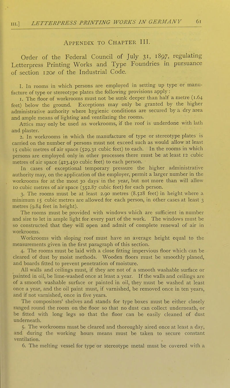 hi.] LETTERPRESS PRINTING WORKS IN GERMANY Appendix to Chapter III. Order of the Federal Council of July 31, 1897, regulating Letterpress Printing Works and Type Foundries in pursuance of section 1202 of the Industrial Code. I. In rooms in which persons are employed in setting up type or manu- facture of type or stereotype plates the following provisions apply : 1. The floor of workrooms must not be sunk deeper than half a metre (1.64 feet) below the ground. Exceptions may only be granted by the higher administrative authority where hygienic conditions are secured by a dry area and ample means of lighting and ventilating the rooms. Attics may only be used as workrooms, if the roof is underdone with lath and plaster. 2. In workrooms in which the manufacture of type or stereotype plates is carried on the number of persons must not exceed such as would allow at least 15 cubic metres of air space (529.31 cubic feet) to each. In the rooms in which persons are employed only in other processes there must be at least 12 cubic metres of air space (423.450 cubic feet) to each person. In cases of exceptional temporary pressure the higher administrative authority may, on the application of the employer, permit a larger number in the workrooms for at the most 30 days in the year, but not more than will allow 10 cubic metres of air space (352.87 cubic feet) for each person. 3. The rooms must be at least 2.90 metres (8.528 feet) in height where a minimum 15 cubic metres are allowed for each person, in other cases at least 3 metres (9.84 feet in height). The rooms must be provided with windows which are sufficient in number and size to let in ample light for every part of the work. The windows must be so constructed that they will open and admit of complete renewal of air in workrooms. Workrooms with sloping roof must have an average height equal to the measurements given in the first paragraph of this section. 4. The rooms must be laid with a close fitting impervious floor which can be cleared of dust by moist methods. Wooden floors must be smoothly planed, and boards fitted to prevent penetration of moisture. All walls and ceilings must, if they are not of a smooth washable surface or painted in oil, be lime-washed once at least a year. If the walls and ceilings are of a smooth washable surface or painted in oil, they must be washed at least once a year, and the oil paint must, if varnished, be removed once in ten years, and if not varnished, once in five years. The compositors’ shelves and stands for type boxes must be either closely ranged round the room on the floor so that no dust can collect underneath, or be fitted with long legs so that the floor can be easily cleaned of dust underneath. 5. The workrooms must be cleared and thoroughly aired once at least a day, and during the working hours means must be taken to secure constant ventilation. 6. The melting vessel for type or stereotype metal must be covered with a
