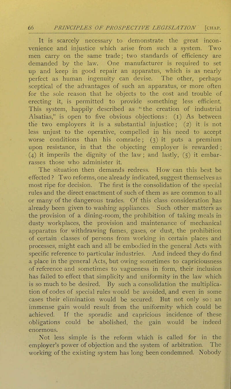 It is scarcely necessary to demonstrate the great incon- venience and injustice which arise from such a system. Two men carry on the same trade: two standards of efficiency are demanded by the law. One manufacturer is required to set up and keep in good repair an apparatus, which is as nearly perfect as human ingenuity can devise. The other, perhaps sceptical of the advantages of such an apparatus, or more often for the sole reason that he objects to the cost and trouble of erecting it, is permitted to provide something less efficient. This system, happily described as “ the creation of industrial Alsatias,” is open to five obvious objections: (i) As between the two employers it is a substantial injustice; (2) it is not less unjust to the operative, compelled in his need to accept worse conditions than his comrade; (3) it puts a premium upon resistance, in that the objecting employer is rewarded ; (4) it imperils the dignity of the law ; and lastly, (5) it embar- rasses those who administer it. The situation then demands redress. How can this best be effected ? Two reforms, one already indicated, suggest themselves as most ripe for decision. The first is the consolidation of the special rules and the direct enactment of such of them as are common to all or many of the dangerous trades. Of this class consideration has already been given to washing appliances. Such other matters as the provision of a dining-room, the prohibition of taking meals in dusty workplaces, the provision and maintenance of mechanical apparatus for withdrawing fumes, gases, or dust, the prohibition of certain classes of persons from working in certain places and processes, might each and all be embodied in the general Acts with specific reference to particular industries. And indeed they do find a place in the general Acts, but owing sometimes to capriciousness of reference and sometimes to vagueness in form, their inclusion has failed to effect that simplicity and uniformity in the law which is so much to be desired. By such a consolidation the multiplica- tion of codes of special rules would be avoided, and even in some cases their elimination would be secured. But not only so: an immense gain would result from the uniformity which could be achieved. If the sporadic and capricious incidence of these obligations could be abolished, the gain would be indeed enormous. Not less simple is the reform which is called for in the employer’s power of objection and the system of arbitration. The working of the existing system has long been condemned. Nobody