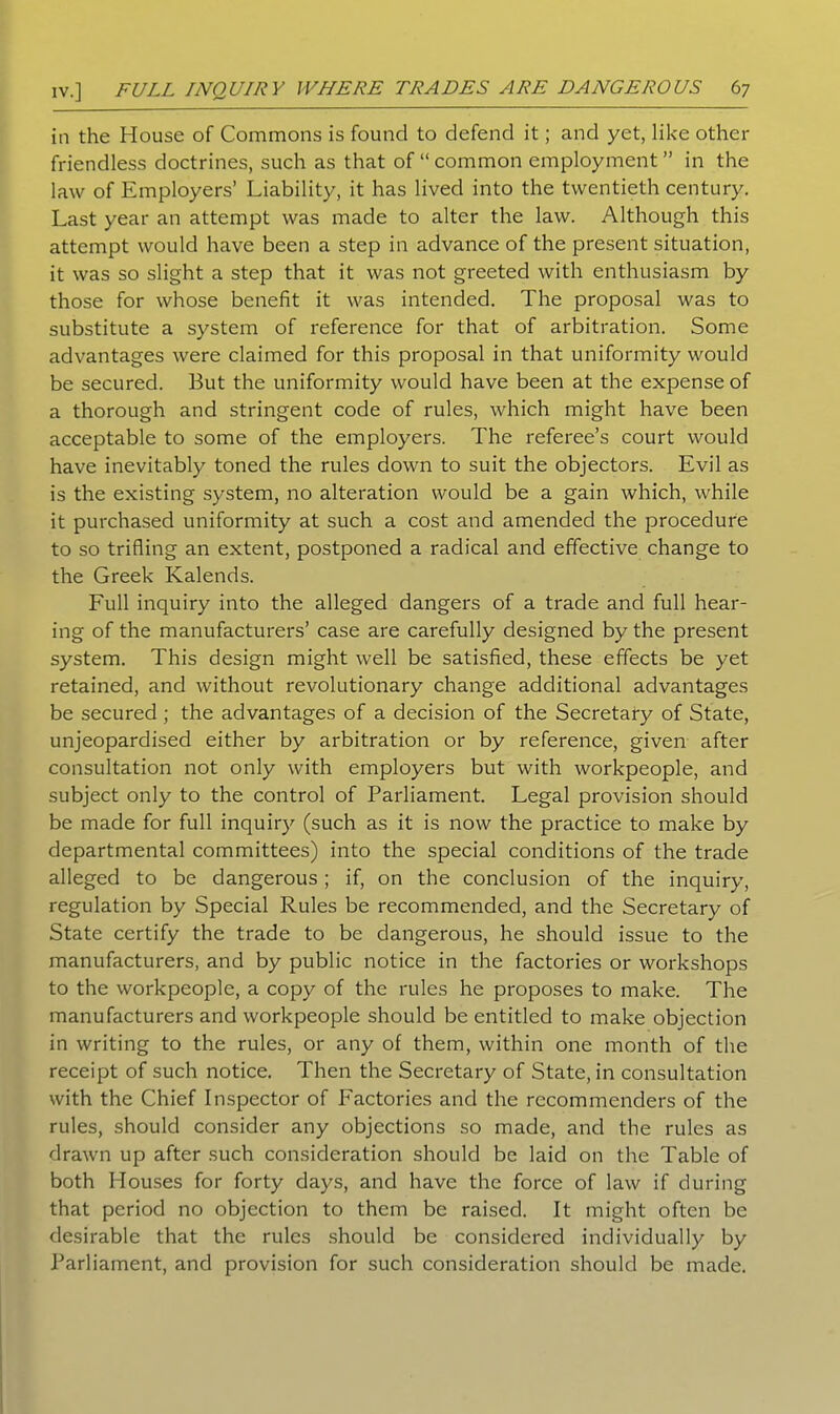 in the House of Commons is found to defend it; and yet, like other friendless doctrines, such as that of “ common employment ” in the law of Employers’ Liability, it has lived into the twentieth century. Last year an attempt was made to alter the law. Although this attempt would have been a step in advance of the present situation, it was so slight a step that it was not greeted with enthusiasm by those for whose benefit it was intended. The proposal was to substitute a system of reference for that of arbitration. Some advantages were claimed for this proposal in that uniformity would be secured. But the uniformity would have been at the expense of a thorough and stringent code of rules, which might have been acceptable to some of the employers. The referee’s court would have inevitably toned the rules down to suit the objectors. Evil as is the existing system, no alteration would be a gain which, while it purchased uniformity at such a cost and amended the procedure to so trifling an extent, postponed a radical and effective change to the Greek Kalends. Full inquiry into the alleged dangers of a trade and full hear- ing of the manufacturers’ case are carefully designed by the present system. This design might well be satisfied, these effects be yet retained, and without revolutionary change additional advantages be secured ; the advantages of a decision of the Secretary of State, unjeopardised either by arbitration or by reference, given after consultation not only with employers but with workpeople, and subject only to the control of Parliament. Legal provision should be made for full inquiry (such as it is now the practice to make by departmental committees) into the special conditions of the trade alleged to be dangerous; if, on the conclusion of the inquiry, regulation by Special Rules be recommended, and the Secretary of State certify the trade to be dangerous, he should issue to the manufacturers, and by public notice in the factories or workshops to the workpeople, a copy of the rules he proposes to make. The manufacturers and workpeople should be entitled to make objection in writing to the rules, or any of them, within one month of the receipt of such notice. Then the Secretary of State, in consultation with the Chief Inspector of Factories and the recommenders of the rules, should consider any objections so made, and the rules as drawn up after such consideration should be laid on the Table of both Houses for forty days, and have the force of law if during that period no objection to them be raised. It might often be desirable that the rules should be considered individually by Parliament, and provision for such consideration should be made.