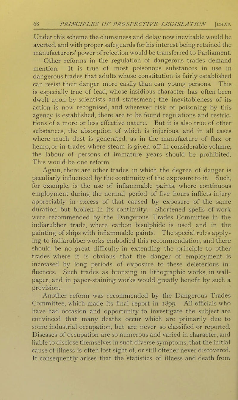 Under this scheme the clumsiness and delay now inevitable would be averted, and with proper safeguards for his interest being retained the manufacturers’ power of rejection would be transferred to Parliament. Other reforms in the regulation of dangerous trades demand mention. It is true of most poisonous substances in use in dangerous trades that adults whose constitution is fairly established can resist their danger more easily than can young persons. This is especially true of lead, whose insidious character has often been dwelt upon by scientists and statesmen ; the inevitableness of its action is now recognised, and wherever risk of poisoning by this agency is established, there are to be found regulations and restric- tions of a more or less effective nature. But it is also true of other substances, the absorption of which is injurious, and in all cases where much dust is generated, as in the manufacture of flax or hemp, or in trades where steam is given off in considerable volume, the labour of persons of immature years should be prohibited. This would be one reform. Again, there are other trades in which the degree of danger is peculiarly influenced by the continuity of the exposure to it. Such, for example, is the use of inflammable paints, where continuous employment during the normal period of five hours inflicts injury appreciably in excess of that caused by exposure of the same duration but broken in its continuity. Shortened spells of work were recommended by the Dangerous Trades Committee in the indiarubber trade, where carbon bisulphide is used, and in the painting of ships with inflammable paints. The special rules apply- ing to indiarubber works embodied this recommendation, and there should be no great difficulty in extending the principle to other trades where it is obvious that the danger of employment is increased by long periods of exposure to these deleterious in- fluences. Such trades as bronzing in lithographic works, in wall- paper, and in paper-staining works would greatly benefit by such a provision. Another reform was recommended by the Dangerous Trades Committee, which made its final report in 1899. All officials who have had occasion and opportunity to investigate the subject are convinced that many deaths occur which are primarily due to some industrial occupation, but are never so classified or reported. Diseases of occupation are so numerous and varied in character, and liable to disclose themselves in such diverse symptoms, that the initial cause of illness is often lost sight of, or still oftener never discovered. It consequently arises that the statistics of illness and death from