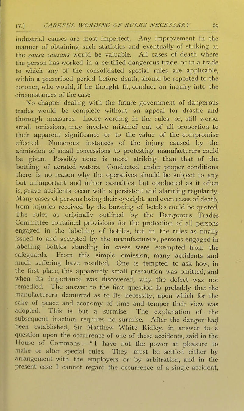 industrial causes are most imperfect. Any improvement in the manner of obtaining such statistics and eventually of striking at the causa causans would be valuable. All cases of death where the person has worked in a certified dangerous trade, or in a trade to which any of the consolidated special rules are applicable, within a prescribed period before death, should be reported to the coroner, who would, if he thought fit, conduct an inquiry into the circumstances of the case. No chapter dealing with the future government of dangerous trades would be complete without an appeal for drastic and thorough measures. Loose wording in the rules, or, still worse, small omissions, may involve mischief out of all proportion to their apparent significance or to the value of the compromise effected. Numerous instances of the injury caused by the admission of small concessions to protesting manufacturers could be given. Possibly none is more striking than that of the bottling of aerated waters. Conducted under proper conditions there is no reason why the operatives should be subject to any but unimportant and minor casualties, but conducted as it often is, grave accidents occur with a persistent and alarming regularity. Many cases of persons losing their eyesight, and even cases of death, from injuries received by the bursting of bottles could be quoted. The rules as originally outlined by the Dangerous Trades Committee contained provisions for the protection of all persons engag'ecl in the labelling of bottles, but in the rules as finally issued to and accepted by the manufacturers, persons engaged in labelling bottles standing in cases were exempted from the safeguards. From this simple omission, many accidents and much suffering have resulted. One is tempted to ask how, in the first place, this apparently small precaution was omitted, and when its importance was discovered, why the defect was not remedied. The answer to the first question is probably that the manufacturers demurred as to its necessity, upon which for the sake of peace and economy of time and temper their view was adopted. This is but a surmise. The explanation of the subsequent inaction requires no surmise. After the danger ha<;l been established, Sir Matthew White Ridley, in answer to a question upon the occurrence of one of these accidents, said in the House of Commons:—“ I have not the power at pleasure to make or alter special rules. They must be settled either by arrangement with the employers or by arbitration, and in the present case I cannot regard the occurrence of a single accident,