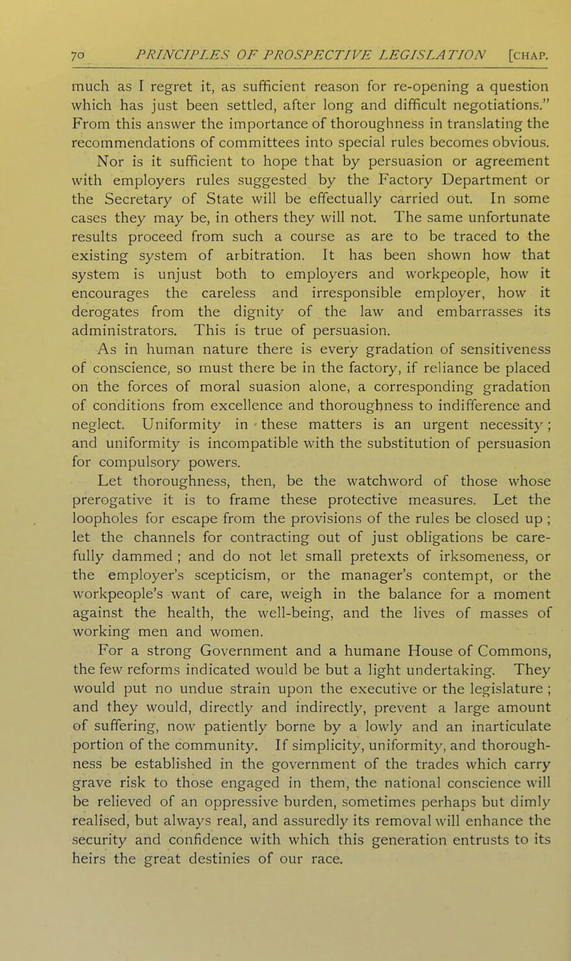 much as I regret it, as sufficient reason for re-opening a question which has just been settled, after long and difficult negotiations.” From this answer the importance of thoroughness in translating the recommendations of committees into special rules becomes obvious. Nor is it sufficient to hope that by persuasion or agreement with employers rules suggested by the Factory Department or the Secretary of State will be effectually carried out. In some cases they may be, in others they will not. The same unfortunate results proceed from such a course as are to be traced to the existing system of arbitration. It has been shown how that system is unjust both to employers and workpeople, how it encourages the careless and irresponsible employer, how it derogates from the dignity of the law and embarrasses its administrators. This is true of persuasion. As in human nature there is every gradation of sensitiveness of conscience, so must there be in the factory, if reliance be placed on the forces of moral suasion alone, a corresponding gradation of conditions from excellence and thoroughness to indifference and neglect. Uniformity in these matters is an urgent necessity; and uniformity is incompatible with the substitution of persuasion for compulsory powers. Let thoroughness, then, be the watchword of those whose prerogative it is to frame these protective measures. Let the loopholes for escape from the provisions of the rules be closed up ; let the channels for contracting out of just obligations be care- fully dammed ; and do not let small pretexts of irksomeness, or the employer’s scepticism, or the manager’s contempt, or the workpeople’s want of care, weigh in the balance for a moment against the health, the well-being, and the lives of masses of working men and women. For a strong Government and a humane House of Commons, the few reforms indicated would be but a light undertaking. They would put no undue strain upon the executive or the legislature ; and they would, directly and indirectly, prevent a large amount of suffering, now patiently borne by a lowly and an inarticulate portion of the community. If simplicity, uniformity, and thorough- ness be established in the government of the trades which carry grave risk to those engaged in them, the national conscience will be relieved of an oppressive burden, sometimes perhaps but dimly realised, but always real, and assuredly its removal will enhance the security and confidence with which this generation entrusts to its heirs the great destinies of our race.