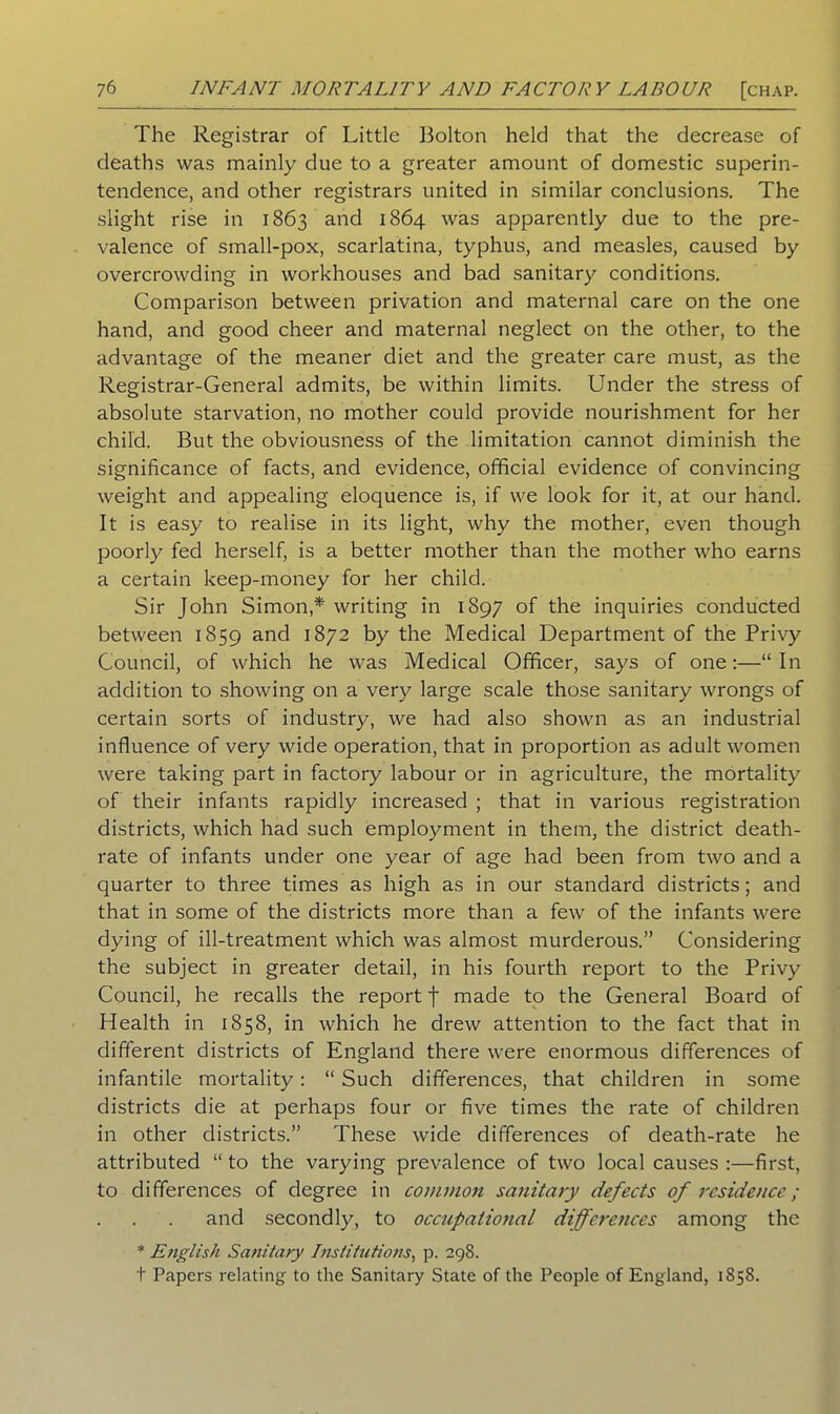 The Registrar of Little Bolton held that the decrease of deaths was mainly due to a greater amount of domestic superin- tendence, and other registrars united in similar conclusions. The slight rise in 1863 and 1864 was apparently due to the pre- valence of small-pox, scarlatina, typhus, and measles, caused by overcrowding in workhouses and bad sanitary conditions. Comparison between privation and maternal care on the one hand, and good cheer and maternal neglect on the other, to the advantage of the meaner diet and the greater care must, as the Registrar-General admits, be within limits. Under the stress of absolute starvation, no mother could provide nourishment for her child. But the obviousness of the limitation cannot diminish the significance of facts, and evidence, official evidence of convincing weight and appealing eloquence is, if we look for it, at our hand. It is easy to realise in its light, why the mother, even though poorly fed herself, is a better mother than the mother who earns a certain keep-money for her child. Sir John Simon,* writing in 1897 of the inquiries conducted between 1859 and 1872 by the Medical Department of the Privy Council, of which he was Medical Officer, says of one:—“ In addition to showing on a very large scale those sanitary wrongs of certain sorts of industry, we had also shown as an industrial influence of very wide operation, that in proportion as adult women were taking part in factory labour or in agriculture, the mortality of their infants rapidly increased ; that in various registration districts, which had such employment in them, the district death- rate of infants under one year of age had been from two and a quarter to three times as high as in our standard districts; and that in some of the districts more than a few of the infants were dying of ill-treatment which was almost murderous.” Considering the subject in greater detail, in his fourth report to the Privy Council, he recalls the report J made to the General Board of Health in 1858, in which he drew attention to the fact that in different districts of England there were enormous differences of infantile mortality: “ Such differences, that children in some districts die at perhaps four or five times the rate of children in other districts.” These wide differences of death-rate he attributed “ to the varying prevalence of two local causes :—first, to differences of degree in commo?i sanitary defects of residence; and secondly, to occupational differences among the * Ejiglish Sanitary Institutions, p. 298. t Papers relating to the Sanitary State of the People of England, 1858.