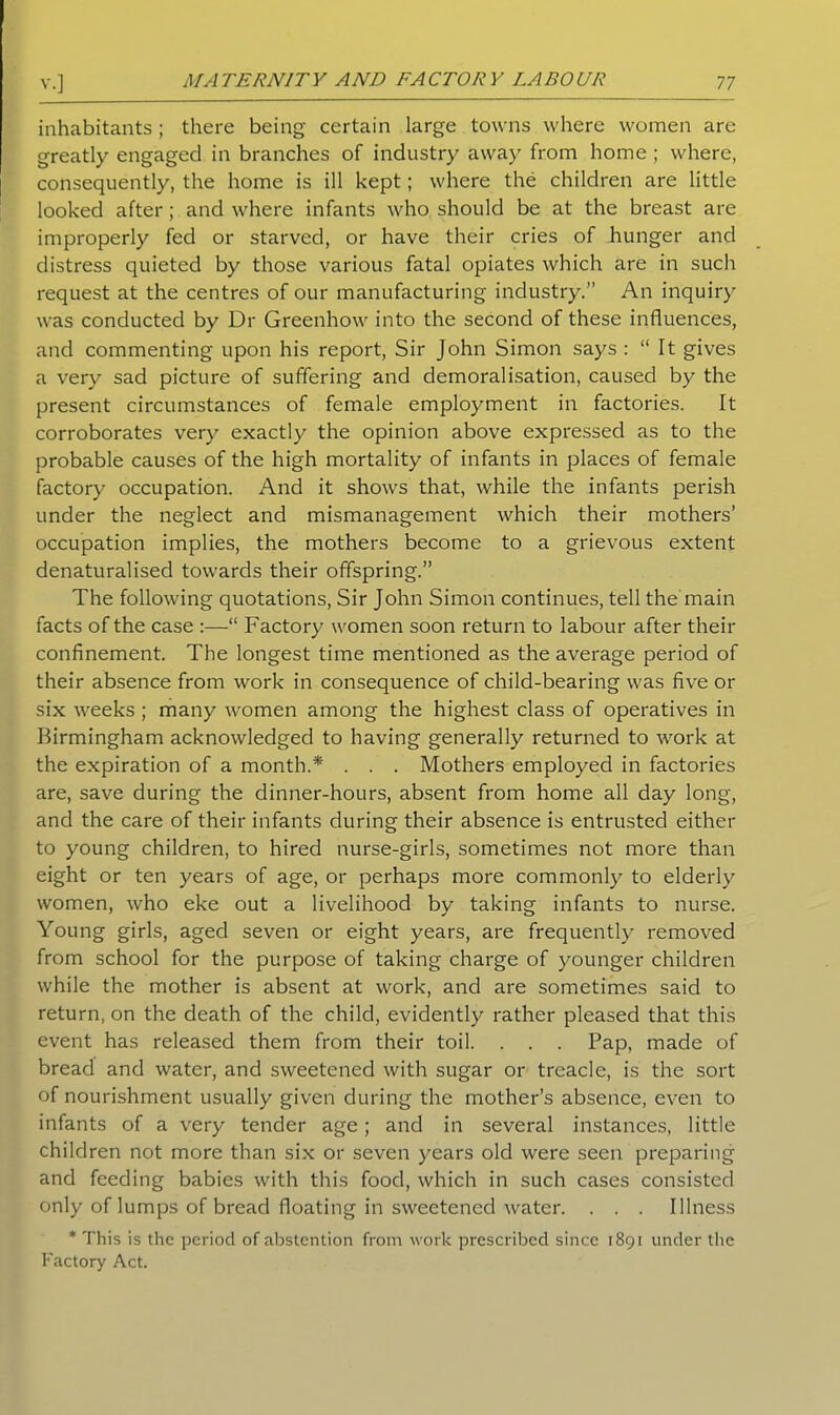inhabitants ; there being certain large towns where women are greatly engaged in branches of industry away from home ; where, consequently, the home is ill kept; where the children are little looked after; and where infants who should be at the breast are improperly fed or starved, or have their cries of hunger and distress quieted by those various fatal opiates which are in such request at the centres of our manufacturing industry.” An inquiry was conducted by Dr Greenhow into the second of these influences, and commenting upon his report, Sir John Simon says : “ It gives a very sad picture of suffering and demoralisation, caused by the present circumstances of female employment in factories. It corroborates very exactly the opinion above expressed as to the probable causes of the high mortality of infants in places of female factory occupation. And it shows that, while the infants perish under the neglect and mismanagement which their mothers’ occupation implies, the mothers become to a grievous extent denaturalised towards their offspring.” The following quotations, Sir John Simon continues, tell the main facts of the case :—“ Factory women soon return to labour after their confinement. The longest time mentioned as the average period of their absence from work in consequence of child-bearing was five or six weeks ; many women among the highest class of operatives in Birmingham acknowledged to having generally returned to work at the expiration of a month.* . . . Mothers employed in factories are, save during the dinner-hours, absent from home all day long, and the care of their infants during their absence is entrusted either to young children, to hired nurse-girls, sometimes not more than eight or ten years of age, or perhaps more commonly to elderly women, who eke out a livelihood by taking infants to nurse. Young girls, aged seven or eight years, are frequently removed from school for the purpose of taking charge of younger children while the mother is absent at work, and are sometimes said to return, on the death of the child, evidently rather pleased that this event has released them from their toil. . . . Pap, made of bread and water, and sweetened with sugar or treacle, is the sort of nourishment usually given during the mother’s absence, even to infants of a very tender age; and in several instances, little children not more than six or seven years old were seen preparing and feeding babies with this food, which in such cases consisted only of lumps of bread floating in sweetened water. . . . Illness * This is the period of abstention from work prescribed since 1891 under the Factory Act.