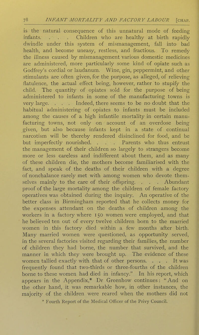 is the natural consequence of this unnatural mode of feeding infants. . . . Children who are healthy at birth rapidly dwindle under this system of mismanagement, fall into bad health, and become uneasy, restless, and fractious. To remedy the illness caused by mismanagement various domestic medicines are administered, more particularly some kind of opiate such as Godfrey’s cordial or laudanum. Wine, gin, peppermint, and other stimulants are often given, for the purpose, as alleged, of relieving flatulence, the actual effect being, however, rather to stupify the child. The quantity of opiates sold for the purpose of being administered to infants in some of the manufacturing towns is very large. . . . Indeed, there seems to be no doubt that the habitual administering of opiates to infants must be included among the causes of a high infantile mortality in certain manu- facturing towns, not only on account of an overdose being given, but also because infants kept in a state of continual narcotism will be thereby rendered disinclined for food, and be but imperfectly nourished. . . . Parents who thus entrust the management of their children so largely to strangers become more or less careless and indifferent about them, and as many of these children die, the mothers become familiarised with the fact, and speak of the deaths of their children with a degree of nonchalance rarely met with among women who devote them- selves mainly to the care of their offspring. . . . Abundant proof of the large mortality among the children of female factor)7 operatives was obtained during the inquiry. An operative of the better class in Birmingham reported that he collects money for the expenses attendant on the deaths of children among the workers in a factory where 150 women were employed, and that he believed ten out of every twelve children born to the married women in this factory died within a few months after birth. Many married women were questioned, as opportunity served, in the several factories visited regarding their families, the number of children they had borne, the number that survived, and the manner in which they were brought up. The evidence of these women tallied exactly with that of other persons. . . . It was frequently found that two-thirds or three-fourths of the children borne to these women had died in infancy.” In his report, which appears in the Appendix,* Dr Greenhow continues: “And on the other hand, it was remarkable how, in other instances, the majority of the children were reared when the mothers did not