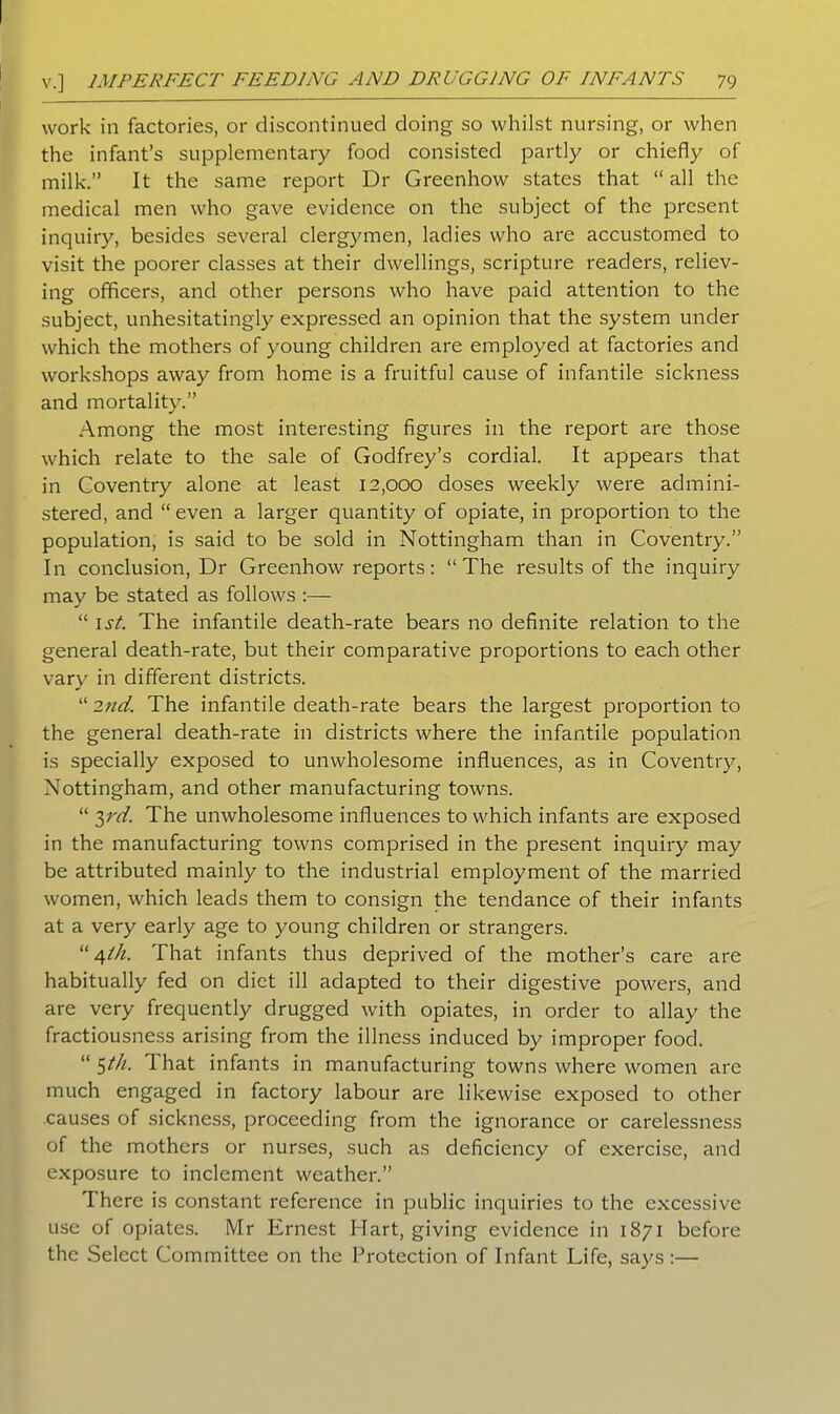 work in factories, or discontinued doing so whilst nursing, or when the infant’s supplementary food consisted partly or chiefly of milk.” It the same report Dr Greenhow states that “ all the medical men who gave evidence on the subject of the present inquiry, besides several clergymen, ladies who are accustomed to visit the poorer classes at their dwellings, scripture readers, reliev- ing officers, and other persons who have paid attention to the subject, unhesitatingly expressed an opinion that the system under which the mothers of young children are employed at factories and workshops away from home is a fruitful cause of infantile sickness and mortality.” Among the most interesting figures in the report are those which relate to the sale of Godfrey’s cordial. It appears that in Coventry alone at least 12,000 doses weekly were admini- stered, and “ even a larger quantity of opiate, in proportion to the population, is said to be sold in Nottingham than in Coventry.” In conclusion, Dr Greenhow reports: “The results of the inquiry may be stated as follows :— “ 1st. The infantile death-rate bears no definite relation to the general death-rate, but their comparative proportions to each other vary in different districts. “ 2nd. The infantile death-rate bears the largest proportion to the general death-rate in districts where the infantile population is specially exposed to unwholesome influences, as in Coventry, Nottingham, and other manufacturing towns. “ 3rd. The unwholesome influences to which infants are exposed in the manufacturing towns comprised in the present inquiry may be attributed mainly to the industrial employment of the married women, which leads them to consign the tendance of their infants at a very early age to young children or strangers. “4lh. That infants thus deprived of the mother’s care are habitually fed on diet ill adapted to their digestive powers, and are very frequently drugged with opiates, in order to allay the fractiousness arising from the illness induced by improper food. “ 5th. That infants in manufacturing towns where women are much engaged in factory labour are likewise exposed to other causes of sickness, proceeding from the ignorance or carelessness of the mothers or nurses, such as deficiency of exercise, and exposure to inclement weather.” There is constant reference in public inquiries to the excessive use of opiates. Mr Ernest Hart, giving evidence in 1871 before the Select Committee on the Protection of Infant Life, says:—