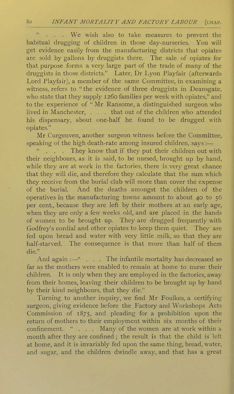 “ . . . We wish also to take measures to prevent the habitual drugging of children in those day-nurseries. You will get evidence easily from the manufacturing districts that opiates are sold by gallons by druggists there. The sale of opiates for that purpose forms a very large part of the trade of many of the druggists in those districts.” Later, Dr Lyon Playfair (afterwards Lord Playfair), a member of the same Committee, in examining a witness, refers to “ the evidence of three druggists in Deansgate, who state that they supply 1260 families per week with opiates,” and to the experience of “ Mr Ransome, a distinguished surgeon who lived in Manchester, . . . that out of the children who attended his dispensary, about one-half he found to be drugged with opiates.” Mr Curgenven, another surgeon witness before the Committee, speaking of the high death-rate among insured children, says :—- ... They know that if they put their children out with their neighbours, as it is said, to be nursed, brought up by hand, while they are at work in the factories, there is very great chance that they will die, and therefore they calculate that the sum which they receive from the burial club will more than cover the expense of the burial. And the deaths amongst the children of the operatives in the manufacturing towns amount to about 40 to 56 per cent., because they are left by their mothers at an earl)- age, when they are only a few weeks old, and are placed in the hands of women to be brought up. They are drugged frequently with Godfrey’s cordial and other opiates to keep them quiet. They are fed upon bread and water with very little milk, so that they are half-starved. The consequence is that more than half of them die.” And again “ . . . The infantile mortality has decreased so far as the mothers were enabled to remain at home to nurse their children. It is only when they are employed in the factories, away from their homes, leaving their children to be brought up by hand by their kind neighbours, that they die.” Turning to another inquiry, we find Mr Foulkes, a certifying surgeon, giving evidence before the Factory and Workshops Acts Commission of 1875, and pleading for a prohibition upon the return of mothers to their employment within six months of their confinement. ... Many of the women are at work within a month after they are confined ; the result is that the child is'left at home, and it is invariably fed upon the same thing, bread, water, and sugar, and the children dwindle away, and that has a great