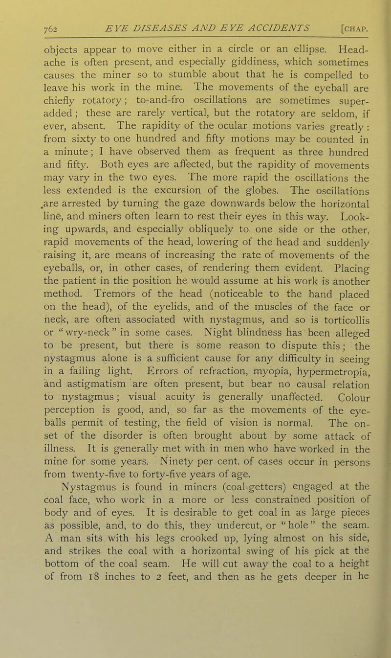objects appear to move either in a circle or an ellipse. Head- ache is often present, and especially giddiness, which sometimes causes the miner so to stumble about that he is compelled to leave his work in the mine. The movements of the eyeball are chiefly rotatory; to-and-fro oscillations are sometimes super- added ; these are rarely vertical, but the rotatory are seldom, if ever, absent. The rapidity of the ocular motions varies greatly : from sixty to one hundred and fifty motions may be counted in a minute; I have observed them as frequent as three hundred and fifty. Both eyes are affected, but the rapidity of movements may vary in the two eyes. The more rapid the oscillations the less extended is the excursion of the globes. The oscillations .are arrested by turning the gaze downwards below the horizontal line, and miners often learn to rest their eyes in this way. Look- ing upwards, and especially obliquely to one side or the other, rapid movements of the head, lowering of the head and suddenly raising it, are means of increasing the rate of movements of the eyeballs, or, in other cases, of rendering them evident. Placing the patient in the position he would assume at his work is another method. Tremors of the head (noticeable to the hand placed on the head), of the eyelids, and of the muscles of the face or neck, are often associated with nystagmus, and so is torticollis or “wry-neck” in some cases. Night blindness has been alleged to be present, but there is some reason to dispute this; the nystagmus alone is a sufficient cause for any difficulty in seeing in a failing light. Errors of refraction, myopia, hypermetropia, and astigmatism are often present, but bear no causal relation to nystagmus; visual acuity is generally unaffected. Colour perception is good, and, so far as the movements of the eye- balls permit of testing, the field of vision is normal. The on- set of the disorder is often brought about by some attack of illness. It is generally met with in men who have worked in the mine for some years. Ninety per cent, of cases occur in persons from twenty-five to forty-five years of age. Nystagmus is found in miners (coal-getters) engaged at the coal face, who work in a more or less constrained position of body and of eyes. It is desirable to get coal in as large pieces as possible, and, to do this, they undercut, or “ hole ” the seam. A man sits with his legs crooked up, lying almost on his side, and strikes the coal with a horizontal swing of his pick at the bottom of the coal seam. He will cut away the coal to a height of from 18 inches to 2 feet, and then as he gets deeper in he