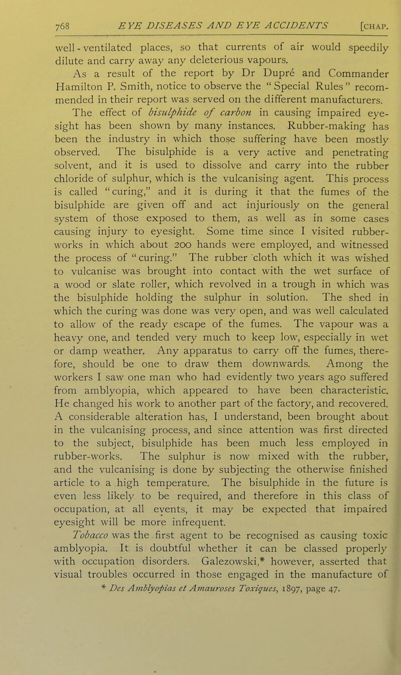 well - ventilated places, so that currents of air would speedily dilute and carry away any deleterious vapours. As a result of the report by Dr Dupre and Commander Hamilton P. Smith, notice to observe the “ Special Rules ” recom- mended in their report was served on the different manufacturers. The effect of bisulphide of carbon in causing impaired eye- sight has been shown by many instances. Rubber-making has been the industry in which those suffering have been mostly observed. The bisulphide is a very active and penetrating solvent, and it is used to dissolve and carry into the rubber chloride of sulphur, which is the vulcanising agent. This process is called “curing,” and it is during it that the fumes of the bisulphide are given off and act injuriously on the general system of those exposed to them, as well as in some cases causing injury to eyesight. Some time since I visited rubber- works in which about 200 hands were employed, and witnessed the process of “ curing.” The rubber cloth which it was wished to vulcanise was brought into contact with the wet surface of a wood or slate roller, which revolved in a trough in which was the bisulphide holding the sulphur in solution. The shed in which the curing was done was very open, and was well calculated to allow of the ready escape of the fumes. The vapour was a heavy one, and tended very much to keep low, especially in wet or damp weather. Any apparatus to carry off the fumes, there- fore, should be one to draw them downwards. Among the workers I saw one man who had evidently two years ago suffered from amblyopia, which appeared to have been characteristic. He changed his work to another part of the factory, and recovered. A considerable alteration has, I understand, been brought about in the vulcanising process, and since attention was first directed to the subject, bisulphide has been much less employed in rubber-works. The sulphur is now mixed with the rubber, and the vulcanising is done by subjecting the otherwise finished article to a high temperature. The bisulphide in the future is even less likely to be required, and therefore in this class of occupation, at all events, it may be expected that impaired eyesight will be more infrequent. Tobacco was the first agent to be recognised as causing toxic amblyopia. It is doubtful whether it can be classed properly with occupation disorders. Galezowski,* however, asserted that visual troubles occurred in those engaged in the manufacture of * Des Amblyopias et Amauroses Toxiques, 1897, page 47.