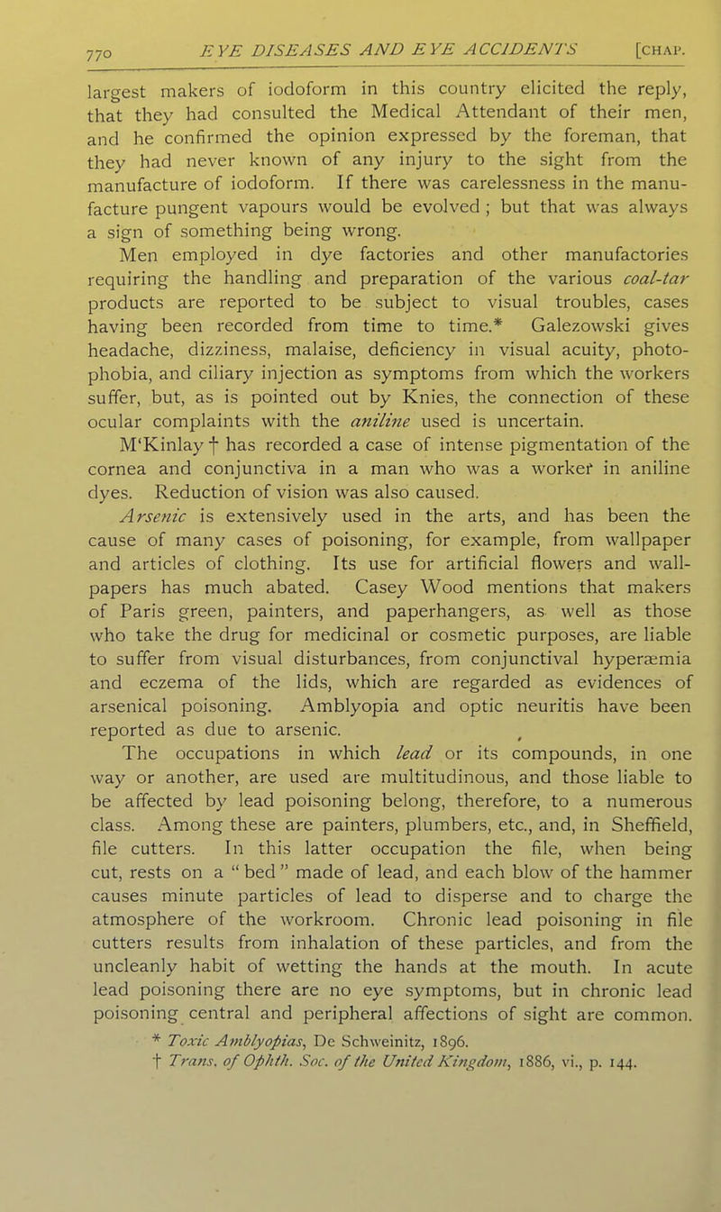 77° largest makers of iodoform in this country elicited the reply, that they had consulted the Medical Attendant of their men, and he confirmed the opinion expressed by the foreman, that they had never known of any injury to the sight from the manufacture of iodoform. If there was carelessness in the manu- facture pungent vapours would be evolved ; but that was always a sign of something being wrong. Men employed in dye factories and other manufactories requiring the handling and preparation of the various coal-tar products are reported to be subject to visual troubles, cases having been recorded from time to time.* Galezowski gives headache, dizziness, malaise, deficiency in visual acuity, photo- phobia, and ciliary injection as symptoms from which the workers suffer, but, as is pointed out by Knies, the connection of these ocular complaints with the aniline used is uncertain. M'Kinlay f has recorded a case of intense pigmentation of the cornea and conjunctiva in a man who was a workef in aniline dyes. Reduction of vision was also caused. Arsenic is extensively used in the arts, and has been the cause of many cases of poisoning, for example, from wallpaper and articles of clothing. Its use for artificial flowers and wall- papers has much abated. Casey Wood mentions that makers of Paris green, painters, and paperhangers, as well as those who take the drug for medicinal or cosmetic purposes, are liable to suffer from visual disturbances, from conjunctival hypera^mia and eczema of the lids, which are regarded as evidences of arsenical poisoning. Amblyopia and optic neuritis have been reported as due to arsenic. The occupations in which lead or its compounds, in one way or another, are used are multitudinous, and those liable to be affected by lead poisoning belong, therefore, to a numerous class. Among these are painters, plumbers, etc., and, in Sheffield, file cutters. In this latter occupation the file, when being cut, rests on a “ bed ” made of lead, and each blow of the hammer causes minute particles of lead to disperse and to charge the atmosphere of the workroom. Chronic lead poisoning in file cutters results from inhalation of these particles, and from the uncleanly habit of wetting the hands at the mouth. In acute lead poisoning there are no eye symptoms, but in chronic lead poisoning central and peripheral affections of sight are common. * Toxic Amblyopias, De Schweinitz, 1896. f Trans, of Ophth. Soc. of the United Kingdom, 1886, vi., p. 144.