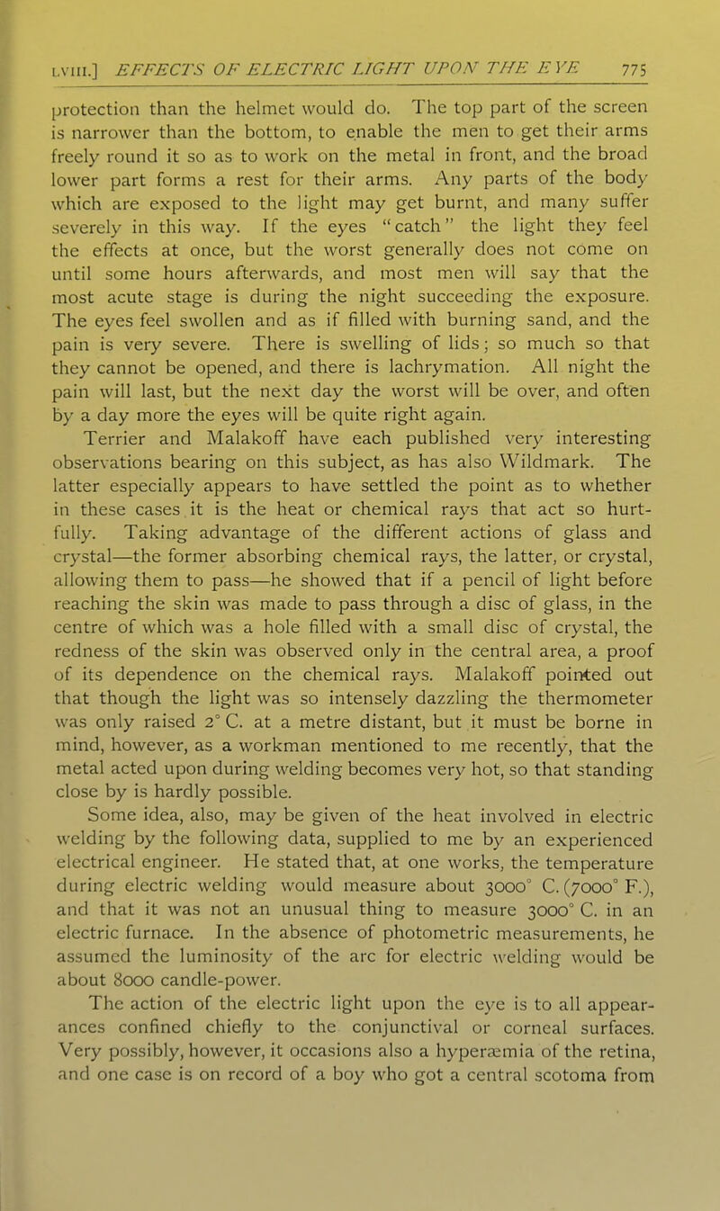 protection than the helmet would do. The top part of the screen is narrower than the bottom, to enable the men to get their arms freely round it so as to work on the metal in front, and the broad lower part forms a rest for their arms. Any parts of the body which are exposed to the light may get burnt, and many suffer severely in this way. If the eyes “catch” the light they feel the effects at once, but the worst generally does not come on until some hours afterwards, and most men will say that the most acute stage is during the night succeeding the exposure. The eyes feel swollen and as if filled with burning sand, and the pain is very severe. There is swelling of lids; so much so that they cannot be opened, and there is lachrymation. All night the pain will last, but the next day the worst will be over, and often by a day more the eyes will be quite right again. Terrier and Malakoff have each published very interesting observations bearing on this subject, as has also Wildmark. The latter especially appears to have settled the point as to whether in these cases it is the heat or chemical rays that act so hurt- fully. Taking advantage of the different actions of glass and crystal—the former absorbing chemical rays, the latter, or crystal, allowing them to pass—he showed that if a pencil of light before reaching the skin was made to pass through a disc of glass, in the centre of which was a hole filled with a small disc of crystal, the redness of the skin was observed only in the central area, a proof of its dependence on the chemical rays. Malakoff pointed out that though the light was so intensely dazzling the thermometer was only raised 2° C. at a metre distant, but it must be borne in mind, however, as a workman mentioned to me recently, that the metal acted upon during welding becomes very hot, so that standing close by is hardly possible. Some idea, also, may be given of the heat involved in electric welding by the following data, supplied to me by an experienced electrical engineer. He stated that, at one works, the temperature during electric welding would measure about 3000° C. (7000° F.), and that it was not an unusual thing to measure 3000° C. in an electric furnace. In the absence of photometric measurements, he assumed the luminosity of the arc for electric welding would be about 8000 candle-power. The action of the electric light upon the eye is to all appear- ances confined chiefly to the conjunctival or corneal surfaces. Very possibly, however, it occasions also a hyperaemia of the retina, and one case is on record of a boy who got a central scotoma from