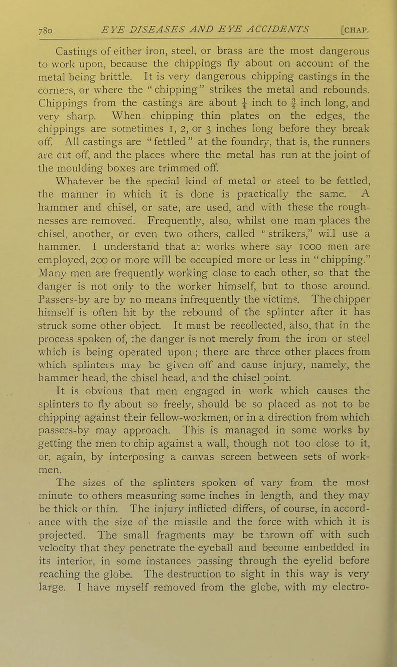 Castings of either iron, steel, or brass are the most dangerous to work upon, because the chippings fly about on account of the metal being brittle. It is very dangerous chipping castings in the corners, or where the “ chipping ” strikes the metal and rebounds. Chippings from the castings are about \ inch to f inch long, and very sharp. When chipping thin plates on the edges, the chippings are sometimes 1, 2, or 3 inches long before they break off. All castings are “fettled” at the foundry, that is, the runners are cut off, and the places where the metal has run at the joint of the moulding boxes are trimmed off. Whatever be the special kind of metal or steel to be fettled, the manner in which it is done is practically the same. A hammer and chisel, or sate, are used, and with these the rough- nesses are removed. Frequently, also, whilst one man places the chisel, another, or even two others, called “ strikers,” will use a hammer. I understand that at works where say 1000 men are employed, 200 or more will be occupied more or less in “ chipping.” Many men are frequently working close to each other, so that the danger is not only to the worker himself, but to those around. Passers-by are by no means infrequently the victims. The chipper himself is often hit by the rebound of the splinter after it has struck some other object. It must be recollected, also, that in the process spoken of, the danger is not merely from the iron or steel which is being operated upon ; there are three other places from which splinters may be given off and cause injury, namely, the hammer head, the chisel head, and the chisel point. It is obvious that men engaged in work which causes the splinters to fly about so freely, should be so placed as not to be chipping against their fellow-workmen, or in a direction from which passers-by may approach. This is managed in some works by getting the men to chip against a wall, though not too close to it, or, again, by interposing a canvas screen between sets of work- men. The sizes of the splinters spoken of vary from the most minute to others measuring some inches in length, and they may be thick or thin. The injury inflicted differs, of course, in accord- ance with the size of the missile and the force with which it is projected. The small fragments may be thrown off with such velocity that they penetrate the eyeball and become embedded in its interior, in some instances passing through the eyelid before reaching the globe. The destruction to sight in this way is very large. I have myself removed from the globe, with my electro-