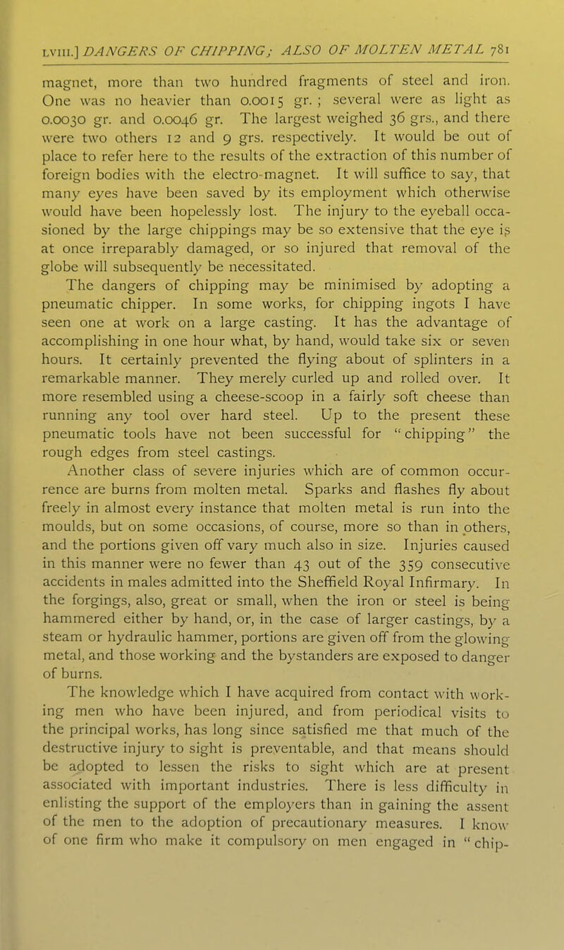 magnet, more than two hundred fragments of steel and iron. One was no heavier than 0.0015 gr. ; several were as light as 0.0030 gr. and 0.0046 gr. The largest weighed 36 grs., and there were two others 12 and 9 grs. respectively. It would be out of place to refer here to the results of the extraction of this number of foreign bodies with the electro-magnet. It will suffice to say, that many eyes have been saved by its employment which otherwise would have been hopelessly lost. The injury to the eyeball occa- sioned by the large chippings may be so extensive that the eye i$ at once irreparably damaged, or so injured that removal of the globe will subsequently be necessitated. The dangers of chipping may be minimised by adopting a pneumatic chipper. In some works, for chipping ingots I have seen one at work on a large casting. It has the advantage of accomplishing in one hour what, by hand, would take six or seven hours. It certainly prevented the flying about of splinters in a remarkable manner. They merely curled up and rolled over. It more resembled using a cheese-scoop in a fairly soft cheese than running any tool over hard steel. Up to the present these pneumatic tools have not been successful for “chipping” the rough edges from steel castings. Another class of severe injuries which are of common occur- rence are burns from molten metal. Sparks and flashes fly about freely in almost every instance that molten metal is run into the moulds, but on some occasions, of course, more so than in others, and the portions given off vary much also in size. Injuries caused in this manner were no fewer than 43 out of the 359 consecutive accidents in males admitted into the Sheffield Royal Infirmary. In the forgings, also, great or small, when the iron or steel is being hammered either by hand, or, in the case of larger castings, by a steam or hydraulic hammer, portions are given off from the glowing metal, and those working and the bystanders are exposed to danger of burns. The knowledge which I have acquired from contact with work- ing men who have been injured, and from periodical visits to the principal works, has long since satisfied me that much of the destructive injury to sight is preventable, and that means should be adopted to lessen the risks to sight which are at present associated with important industries. There is less difficulty in enlisting the support of the employers than in gaining the assent of the men to the adoption of precautionary measures. I know of one firm who make it compulsory on men engaged in “chip-