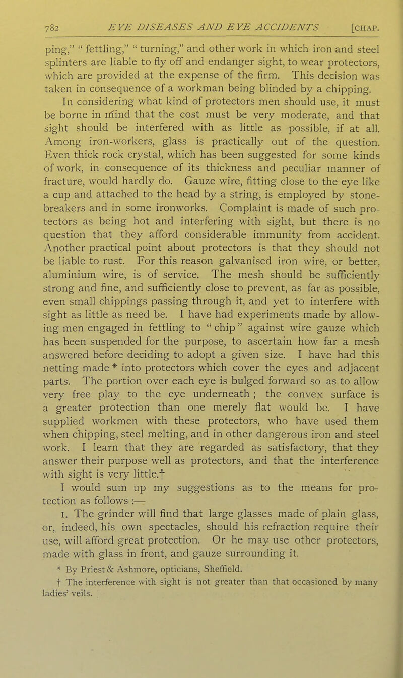 ping,” “ fettling,” “ turning,” and other work in which iron and steel splinters are liable to fly off and endanger sight, to wear protectors, which are provided at the expense of the firm. This decision was taken in consequence of a workman being blinded by a chipping. In considering what kind of protectors men should use, it must be borne in rtfind that the cost must be very moderate, and that sight should be interfered with as little as possible, if at all. Among iron-workers, glass is practically out of the question. Even thick rock crystal, which has been suggested for some kinds of work, in consequence of its thickness and peculiar manner of fracture, would hardly do. Gauze wire, fitting close to the eye like a cup and attached to the head by a string, is employed by stone- breakers and in some ironworks. Complaint is made of such pro- tectors as being hot and interfering with sight, but there is no question that they afford considerable immunity from accident. Another practical point about protectors is that they should not be liable to rust. For this reason galvanised iron wire, or better, aluminium wire, is of service. The mesh should be sufficiently strong and fine, and sufficiently close to prevent, as far as possible, even small chippings passing through it, and yet to interfere with sight as little as need be. I have had experiments made by allow- ing men engaged in fettling to “ chip ” against wire gauze which has been suspended for the purpose, to ascertain how far a mesh answered before deciding to adopt a given size. I have had this netting made * into protectors which cover the eyes and adjacent parts. The portion over each eye is bulged forward so as to allow very free play to the eye underneath ; the convex surface is a greater protection than one merely flat would be. I have supplied workmen with these protectors, who have used them when chipping, steel melting, and in other dangerous iron and steel work. I learn that they are regarded as satisfactory, that they answer their purpose well as protectors, and that the interference with sight is very little.f I would sum up my suggestions as to the means for pro- tection as follows :— 1. The grinder will find that large glasses made of plain glass, or, indeed, his own spectacles, should his refraction require their use, will afford great protection. Or he may use other protectors, made with glass in front, and gauze surrounding it. * By Priest & Ashmore, opticians, Sheffield. t The interference with sight is not greater than that occasioned by many ladies’ veils.