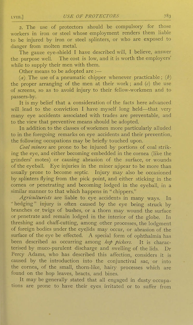 78 3 2. The use of protectors should be compulsory for those workers in iron or steel whose employment renders them liable to be injured by iron or steel splinters, or who are exposed to danger from molten metal. The gauze eye-shield I have described will, I believe, answer the purpose well. The cost is low, and it is worth the employers’ while to supply their men with them. Other means to be adopted are :— {a) The use of a pneumatic chipper whenever practicable; (b) the proper arranging of the men at their work ; and (c) the use of screens, so as to avoid injury to their fellow-workmen and to passers-by. It is my belief that a consideration of the facts here advanced will lead to the conviction I have myself long held—that very many eye accidents associated with trades are preventable, and to the view that preventive means should be adopted. In addition to the classes of workmen more particularly alluded to in the foregoing remarks on eye accidents and their prevention, the following occupations may be briefly touched upon. Coal miners are prone to be injured by portions of coal strik- ing the eye, and either becoming embedded in the cornea (like the grinders’ motes) or causing abrasion of the surface, or wounds of the eyeball. Eye injuries in the miner appear to be more than usually prone to become septic. Injury may also be occasioned by splinters flying from the pick point, and either sticking in the cornea or penetrating and becoming lodged in the eyeball, in a similar manner to that which happens in “ chippers.” Agriculturists are liable to eye accidents in many ways. In “hedging” injury is often caused by the eye being struck by branches or twigs of bushes, or a thorn may wound the surface or penetrate and remain lodged in the interior of the globe. In threshing and chaff-cutting, among other processes, the lodgment of foreign bodies under the eyelids may occur, or abrasion of the surface of the eye be effected. A special form of ophthalmia has been described as occurring among hop pickers. It is charac- terised by muco-purulent discharge and swelling of the lids. Dr Percy Adams, who has described this affection, considers it is caused by the introduction into the conjunctival sac, or into the cornea, of the small, thorn-like, hairy processes which are found on the hop leaves, bracts, and bines. It may be generally stated that all engaged in dusty occupa- tions are prone to have their eyes irritated or to suffer from