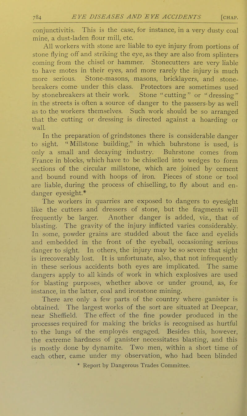 conjunctivitis. This is the case, for instance, in a very dusty coal mine, a dust-laden flour mill, etc. All workers with stone are liable to eye injury from portions of stone flying off and striking the eye, as they are also from splinters coming from the chisel or hammer. Stonecutters are very liable to have motes in their eyes, and more rarely the injury is much more serious. Stone-masons, masons, bricklayers, and stone- breakers come under this class. Protectors are sometimes used by stonebreakers at their work. Stone “cutting” or “dressing” in the streets is often a source of danger to the passers-by as well as to the workers themselves. Such work should be so arranged that the cutting or dressing is directed against a hoarding or wall. In the preparation of grindstones there is considerable danger to sight. “Millstone building,” in which buhrstone is used, is only a small and decaying industry. Buhrstone comes from France in blocks, which have to be chiselled into wedges to form sections of the circular millstone, which are joined by cement and bound round with hoops of iron. Pieces of stone or tool are liable, during the process of chiselling, to fly about and en- danger eyesight.* The workers in quarries are exposed to dangers to eyesight like the cutters and dressers of stone, but the fragments will frequently be larger. Another danger is added, viz., that of blasting. The gravity of the injury inflicted varies considerably. In some, powder grains are studded about the face and eyelids and embedded in the front of the eyeball, occasioning serious danger to sight. In others, the injury may be so severe that sight is irrecoverably lost. It is unfortunate, also, that not infrequently in these serious accidents both eyes are implicated. The same dangers apply to all kinds of work in which explosives are used for blasting purposes, whether above or under ground, as, for instance, in the latter, coal and ironstone mining. There are only a few parts of the country where ganister is obtained. The largest works of the sort are situated at Deepcar, near Sheffield. The effect of the fine powder produced in the processes required for making the bricks is recognised as hurtful to the lungs of the employes engaged. Besides this, however, the extreme hardness of ganister necessitates blasting, and this is mostly done by dynamite. Two men, within a short time of each other, came under my observation, who had been blinded * Report by Dangerous Trades Committee.