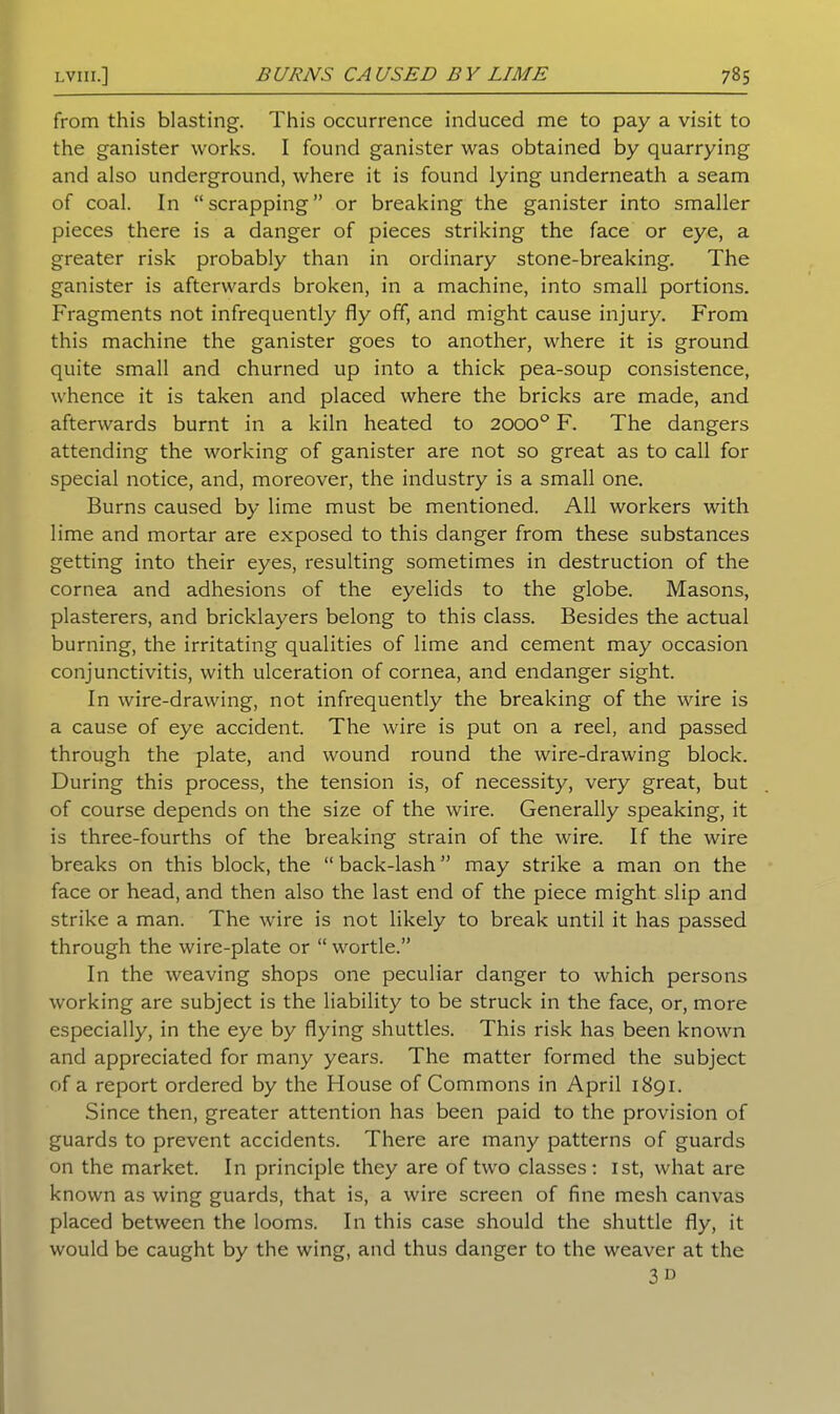 from this blasting. This occurrence induced me to pay a visit to the ganister works. I found ganister was obtained by quarrying and also underground, where it is found lying underneath a seam of coal. In “scrapping” or breaking the ganister into smaller pieces there is a danger of pieces striking the face or eye, a greater risk probably than in ordinary stone-breaking. The ganister is afterwards broken, in a machine, into small portions. Fragments not infrequently fly off, and might cause injury. From this machine the ganister goes to another, where it is ground quite small and churned up into a thick pea-soup consistence, whence it is taken and placed where the bricks are made, and afterwards burnt in a kiln heated to 2000° F. The dangers attending the working of ganister are not so great as to call for special notice, and, moreover, the industry is a small one. Burns caused by lime must be mentioned. All workers with lime and mortar are exposed to this danger from these substances getting into their eyes, resulting sometimes in destruction of the cornea and adhesions of the eyelids to the globe. Masons, plasterers, and bricklayers belong to this class. Besides the actual burning, the irritating qualities of lime and cement may occasion conjunctivitis, with ulceration of cornea, and endanger sight. In wire-drawing, not infrequently the breaking of the wire is a cause of eye accident. The wire is put on a reel, and passed through the plate, and wound round the wire-drawing block. During this process, the tension is, of necessity, very great, but of course depends on the size of the wire. Generally speaking, it is three-fourths of the breaking strain of the wire. If the wire breaks on this block, the “ back-lash ” may strike a man on the face or head, and then also the last end of the piece might slip and strike a man. The wire is not likely to break until it has passed through the wire-plate or “ wortle.” In the weaving shops one peculiar danger to which persons working are subject is the liability to be struck in the face, or, more especially, in the eye by flying shuttles. This risk has been known and appreciated for many years. The matter formed the subject of a report ordered by the House of Commons in April 1891. Since then, greater attention has been paid to the provision of guards to prevent accidents. There are many patterns of guards on the market. In principle they are of two classes : 1st, what are known as wing guards, that is, a wire screen of fine mesh canvas placed between the looms. In this case should the shuttle fly, it would be caught by the wing, and thus danger to the weaver at the 3D