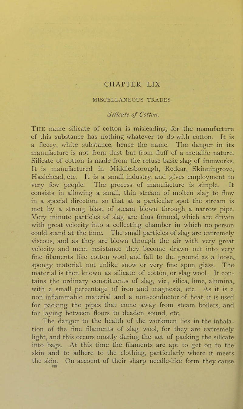 CHAPTER LIX MISCELLANEOUS TRADES Silicate of Cotton. The name silicate of cotton is misleading, for the manufacture of this substance has nothing whatever to do with cotton. It is a fleecy, white substance, hence the name. The danger in its manufacture is not from dust but from fluff of a metallic nature. Silicate of cotton is made from the refuse basic slag of ironworks. It is manufactured in Middlesborough, Redcar, Skinningrove, Hazlehead, etc. It is a small industry, and gives employment to very few people. The process of manufacture is simple. It consists in allowing a small, thin stream of molten slag to flow in a special direction, so that at a particular spot the stream is met by a strong blast of steam blown through a narrow pipe. Very minute particles of slag are thus formed, which are driven with great velocity into a collecting chamber in which no person could stand at the time. The small particles of slag are extremely viscous, and as they are blown through the air with very great velocity and meet resistance they become drawn out into very fine filaments like cotton wool, and fall to the ground as a loose,, spongy material, not unlike snow or very fine spun glass. The material is then known as silicate of cotton, or slag wool. It con- tains the ordinary constituents of slag, viz., silica, lime, alumina,, with a small percentage of iron and magnesia, etc. As it is a non-inflammable material and a non-conductor of heat, it is used for packing the pipes that come away from steam boilers, and for laying between floors to deaden sound, etc. The danger to the health of the workmen lies in the inhala- tion of the fine filaments of slag wool, for they are extremely light, and this occurs mostly during the act of packing the silicate into bags. At this time the filaments are apt to get on to the skin and to adhere to the clothing, particularly where it meets the skin. On account of their sharp needle-like form they cause