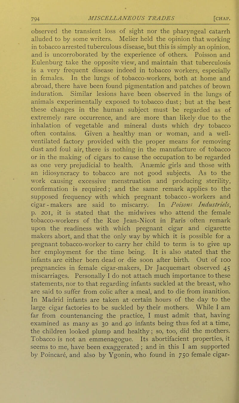 observed the transient loss of sight nor the pharyngeal catarrh alluded to by some writers. Melier held the opinion that working in tobacco arrested tuberculous disease, but this is simply an opinion, and is uncorroborated by the experience of others. Poisson and Eulenburg take the opposite view, and maintain that tuberculosis is a very frequent disease indeed in tobacco workers, especially in females. In the lungs of tobacco-workers, both at home and abroad, there have been found pigmentation and patches of brown induration. Similar lesions have been observed in the lungs of animals experimentally exposed to tobacco dust; but at the best these changes in the human subject must be regarded as of extremely rare occurrence, and are more than likely due to the inhalation of vegetable and mineral dusts which dry tobacco often contains. Given a healthy man or woman, and a well- ventilated factory provided with the proper means for removing dust and foul air, there is nothing in the manufacture of tobacco or in the making of cigars to cause the occupation to be regarded as one very prejudicial to health. Anaemic girls and those with an idiosyncracy to tobacco are not good subjects. As to the work causing excessive menstruation and producing sterility, confirmation is required; and the same remark applies to the supposed frequency with which pregnant tobacco - workers and cigar - makers are said to miscarry. In Poisons Industi'iels, p. 201, it is stated that the midwives who attend the female tobacco-workers of the Rue Jean-Nicot in Paris often remark upon the readiness with which pregnant cigar and cigarette makers abort, and that the only way by which it is possible for a pregnant tobacco-worker to carry her child to term is to give up her employment for the time being. It is also stated that the infants are either born dead or die soon after birth. Out of ioo pregnancies in female cigar-makers, Dr Jacquemart observed 45 miscarriages. Personally I do not attach much importance to these statements, nor to that regarding infants suckled at the breast, who are said to suffer from colic after a meal, and to die from inanition. In Madrid infants are taken at certain hours of the day to the large cigar factories to be suckled by their mothers. While I am far from countenancing the practice, I must admit that, having examined as many as 30 and 40 infants being thus fed at a time, the children looked plump and healthy; so, too, did the mothers. Tobacco is not an emmenagogue. Its abortifacient properties, it seems to me, have been exaggerated ; and in this I am supported by Poincare, and also by Ygonin, who found in 750 female cigar-