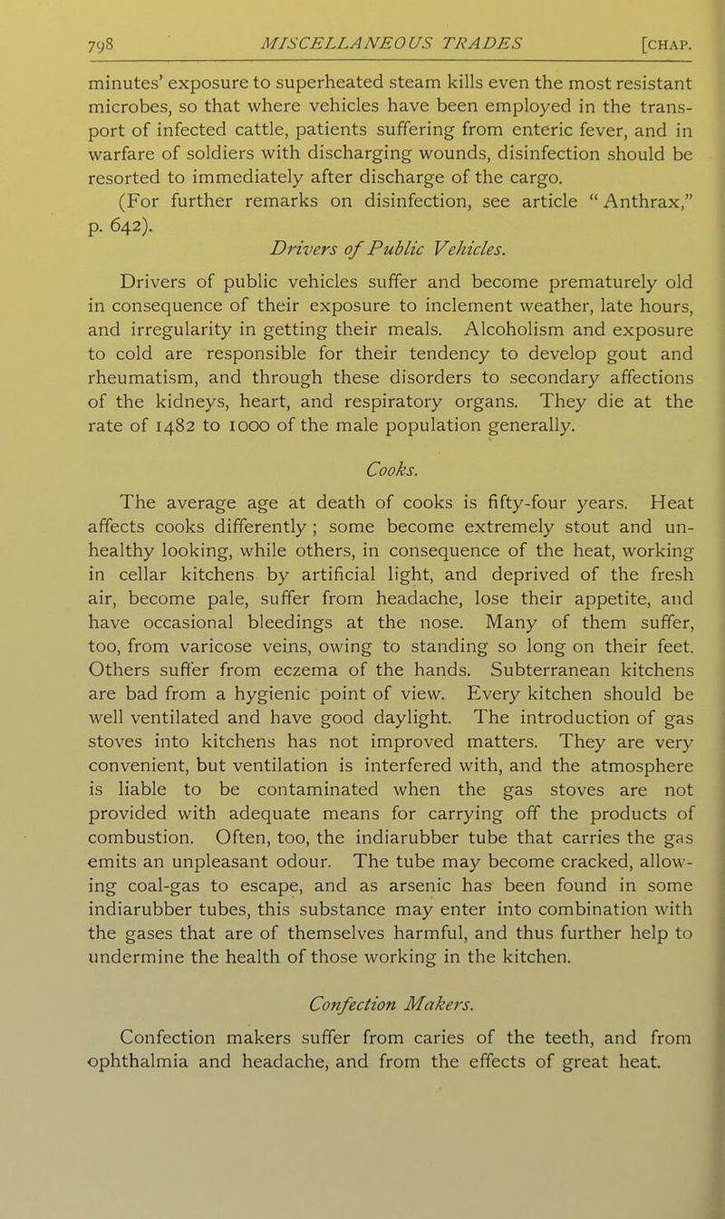 minutes’ exposure to superheated steam kills even the most resistant microbes, so that where vehicles have been employed in the trans- port of infected cattle, patients suffering from enteric fever, and in warfare of soldiers with discharging wounds, disinfection should be resorted to immediately after discharge of the cargo. (For further remarks on disinfection, see article “ Anthrax,” p. 642). Drivers of Public Vehicles. Drivers of public vehicles suffer and become prematurely old in consequence of their exposure to inclement weather, late hours, and irregularity in getting their meals. Alcoholism and exposure to cold are responsible for their tendency to develop gout and rheumatism, and through these disorders to secondary affections of the kidneys, heart, and respiratory organs. They die at the rate of 1482 to 1000 of the male population generally. Cooks. The average age at death of cooks is fifty-four years. Heat affects cooks differently ; some become extremely stout and un- healthy looking, while others, in consequence of the heat, working in cellar kitchens by artificial light, and deprived of the fresh air, become pale, suffer from headache, lose their appetite, and have occasional bleedings at the nose. Many of them suffer, too, from varicose veins, owing to standing so long on their feet. Others suffer from eczema of the hands. Subterranean kitchens are bad from a hygienic point of view. Every kitchen should be well ventilated and have good daylight. The introduction of gas stoves into kitchens has not improved matters. They are very convenient, but ventilation is interfered with, and the atmosphere is liable to be contaminated when the gas stoves are not provided with adequate means for carrying off the products of combustion. Often, too, the indiarubber tube that carries the gas emits an unpleasant odour. The tube may become cracked, allow- ing coal-gas to escape, and as arsenic has been found in some indiarubber tubes, this substance may enter into combination with the gases that are of themselves harmful, and thus further help to undermine the health of those working in the kitchen. Confection Makers. Confection makers suffer from caries of the teeth, and from ophthalmia and headache, and from the effects of great heat.