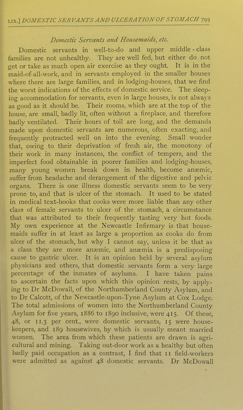 Domestic Servants and Housemaids, etc. Domestic servants in well-to-do and upper middle - class families are not unhealthy. They are well fed, but either do not get or take as much open air exercise as they ought. It is in the maid-of-all-work, and in servants employed in the smaller houses where there are large families, and in lodging-houses, that we find the worst indications of the effects of domestic service. The sleep- ing accommodation for servants, even in large houses, is not always as good as it should be. Their rooms, which are at the top of the house, are small, badly lit, often without a fireplace, and therefore badly ventilated. Their hours of toil are long, and the demands made upon domestic servants are numerous, often exacting, and frequently protracted well on into the evening. Small wonder that, owing to their deprivation of fresh air, the monotony of their work in many instances, the conflict of tempers, and the imperfect food obtainable in poorer families and lodging-houses, many young women break down in health, become anaemic, suffer from headache and derangement of the digestive and pelvic organs. There is one illness domestic servants seem to be very prone to, and that is ulcer of the stomach. It used to be stated in medical text-books that cooks were more liable than any other class of female servants to ulcer of the stomach, a circumstance that was attributed to their frequently tasting very hot foods. My own experience at the Newcastle Infirmary is that house- maids suffer in at least as large a proportion as cooks do from ulcer of the stomach, but why I cannot say, unless it be that as a class they are more anaemic, and anaemia is a predisposing cause to gastric ulcer. It is an opinion held by several asylum physicians and others, that domestic servants form a very large percentage of the inmates of asylums. I have taken pains to ascertain the facts upon which this opinion rests, by apply- ing to Dr McDowall, of the Northumberland County Asylum, and to Dr Calcott, of the Newcastle-upon-Tyne Asylum at Cox Lodge. The total admissions of women into the Northumberland County Asylum for five years, 1886 to 1890 inclusive, were 415. Of these, 48, or 11.3 per cent., were domestic servants, 15 were house- keepers, and 189 housewives, by which is usually meant married women. The area from which these patients are drawn is agri- cultural and mining. Taking out-door work as a healthy but often badly paid occupation as a contrast, I find that 11 field-workers were admitted as against 48 domestic servants. Dr McDowall