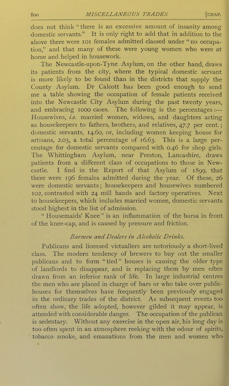 does not think “there is an excessive amount of insanity among domestic servants.” It is only right to add that in addition to the above there were ioi females admitted classed under “no occupa- tion,” and that many of these were young women who were at home and helped in housework. The Newcastle-upon-Tyne Asylum, on the other hand, draws its patients from the city, where the typical domestic servant is more likely to be found than in the districts that supply the County Asylum. Dr Calcott has been good enough to send me a table showing the occupation of female patients received into the Newcastle City Asylum during the past twenty years, and embracing 1000 cases. The following is the percentages :— Housewives, i.e. married women, widows, and daughters acting as housekeepers to fathers, brothers, and relatives, 47.7 per cent. ; domestic servants, 14.60, or, including women keeping house for artisans, 2.03, a total percentage of 16.63. This is a large per- centage for domestic servants compared with 0.46 for shop girls. The Whittingham Asylum, near Preston, Lancashire, draws patients from a different class of occupations to those in New- castle. I find in the Report of that Asylum of 1899, that there were 196 females admitted during the year. Of these, 26 were domestic servants; housekeepers and housewives numbered 102, contrasted with 24 mill hands and factory operatives. Next to housekeepers, which includes married women, domestic servants stood highest in the list of admission. “ Housemaids’ Knee” is an inflammation of the bursa in front of the knee-cap, and is caused by pressure and friction. Barmen andDealers in Alcoholic Drinks. Publicans and licensed victuallers are notoriously a short-lived class. The modern tendency of brewers to buy out the smaller publicans and to form “ tied ” houses is causing the older type of landlords to disappear, and is replacing them by men often drawn from an inferior rank of life. In large industrial centres the men who are placed in charge of bars or who take over public- houses for themselves have frequently been previously engaged in the ordinary trades of the district. As subsequent events too- often show, the life adopted, however gilded it may appear, is attended with considerable danger. The occupation of the publican is sedentary. Without any exercise in the open air, his long day is too often spent in an atmosphere reeking with the odour of spirits, tobacco smoke, and emanations from the men and women who-