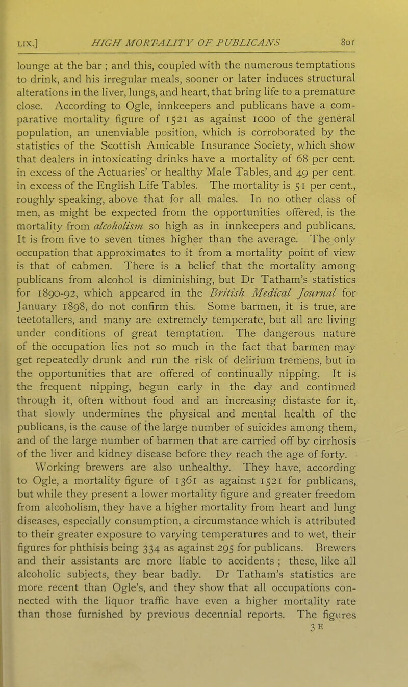 lounge at the bar ; and this, coupled with the numerous temptations to drink, and his irregular meals, sooner or later induces structural alterations in the liver, lungs, and heart, that bring life to a premature close. According to Ogle, innkeepers and publicans have a com- parative mortality figure of 1521 as against 1000 of the general population, an unenviable position, which is corroborated by the statistics of the Scottish Amicable Insurance Society, which show that dealers in intoxicating drinks have a mortality of 68 per cent, in excess of the Actuaries’ or healthy Male Tables, and 49 per cent, in excess of the English Life Tables. The mortality is 5 I per cent., roughly speaking, above that for all males. In no other class of men, as might be expected from the opportunities offered, is the mortality from alcoholism so high as in innkeepers and publicans. It is from five to seven times higher than the average. The only occupation that approximates to it from a mortality point of view is that of cabmen. There is a belief that the mortality among publicans from alcohol is diminishing, but Dr Tatham’s statistics for 1890-92, which appeared in the British Medical Journal for January 1898, do not confirm this. Some barmen, it is true, are teetotallers, and many are extremely temperate, but all are living under conditions of great temptation. The dangerous nature of the occupation lies not so much in the fact that barmen may get repeatedly drunk and run the risk of delirium tremens, but in the opportunities that are offered of continually nipping. It is the frequent nipping, begun early in the day and continued through it, often without food and an increasing distaste for it, that slowly undermines the physical and mental health of the publicans, is the cause of the large number of suicides among them, and of the large number of barmen that are carried off by cirrhosis of the liver and kidney disease before they reach the age of forty. Working brewers are also unhealthy. They have, according to Ogle, a mortality figure of 1361 as against 1521 for publicans, but while they present a lower mortality figure and greater freedom from alcoholism, they have a higher mortality from heart and lung diseases, especially consumption, a circumstance which is attributed to their greater exposure to varying temperatures and to wet, their figures for phthisis being 334 as against 295 for publicans. Brewers and their assistants are more liable to accidents ; these, like all alcoholic subjects, they bear badly. Dr Tatham’s statistics are more recent than Ogle’s, and they show that all occupations con- nected with the liquor traffic have even a higher mortality rate than those furnished by previous decennial reports. The figures