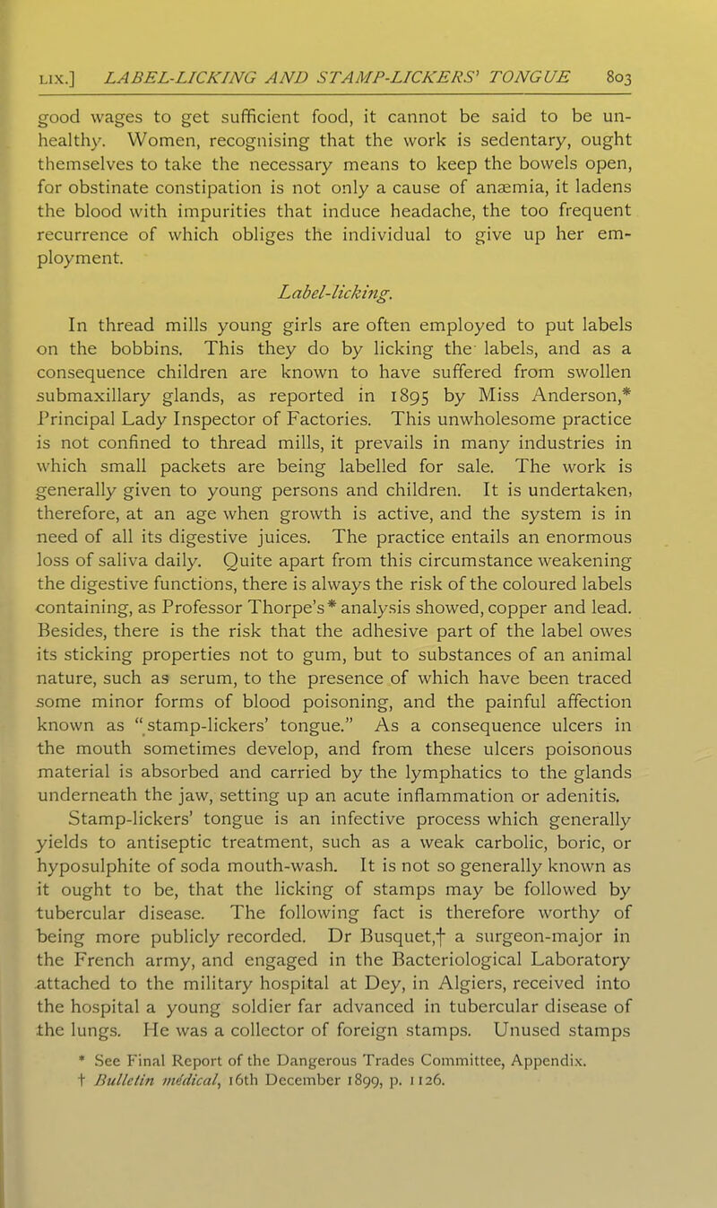 good wages to get sufficient food, it cannot be said to be un- healthy. Women, recognising that the work is sedentary, ought themselves to take the necessary means to keep the bowels open, for obstinate constipation is not only a cause of anaemia, it ladens the blood with impurities that induce headache, the too frequent recurrence of which obliges the individual to give up her em- ployment. Label-licking. In thread mills young girls are often employed to put labels on the bobbins. This they do by licking the labels, and as a consequence children are known to have suffered from swollen submaxillary glands, as reported in 1895 by Miss Anderson,* Principal Lady Inspector of Factories. This unwholesome practice is not confined to thread mills, it prevails in many industries in which small packets are being labelled for sale. The work is generally given to young persons and children. It is undertaken, therefore, at an age when growth is active, and the system is in need of all its digestive juices. The practice entails an enormous loss of saliva daily. Quite apart from this circumstance weakening the digestive functions, there is always the risk of the coloured labels containing, as Professor Thorpe’s* analysis showed, copper and lead. Besides, there is the risk that the adhesive part of the label owes its sticking properties not to gum, but to substances of an animal nature, such as serum, to the presence of which have been traced some minor forms of blood poisoning, and the painful affection known as “ stamp-lickers’ tongue.” As a consequence ulcers in the mouth sometimes develop, and from these ulcers poisonous material is absorbed and carried by the lymphatics to the glands underneath the jaw, setting up an acute inflammation or adenitis. Stamp-lickers’ tongue is an infective process which generally yields to antiseptic treatment, such as a weak carbolic, boric, or hyposulphite of soda mouth-wash. It is not so generally known as it ought to be, that the licking of stamps may be followed by tubercular disease. The following fact is therefore worthy of being more publicly recorded. Dr Busquet,f a surgeon-major in the French army, and engaged in the Bacteriological Laboratory attached to the military hospital at Dey, in Algiers, received into the hospital a young soldier far advanced in tubercular disease of the lungs. He was a collector of foreign stamps. Unused stamps * See Final Report of the Dangerous Trades Committee, Appendix. t Bulletin medical 16th December 1899, p. 1126.