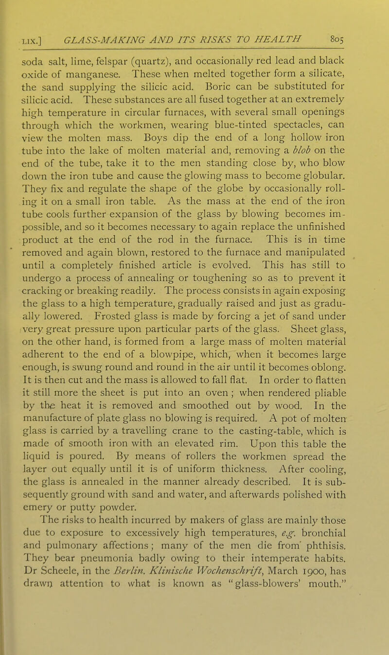soda salt, lime, felspar (quartz), and occasionally red lead and black oxide of manganese. These when melted together form a silicate, the sand supplying the silicic acid. Boric can be substituted for silicic acid. These substances are all fused together at an extremely high temperature in circular furnaces, with several small openings through which the workmen, wearing blue-tinted spectacles, can view the molten mass. Boys dip the end of a long hollow iron tube into the lake of molten material and, removing a blob on the end of the tube, take it to the men standing close by, who blow down the iron tube and cause the glowing mass to become globular. They fix and regulate the shape of the globe by occasionally roll- ing it on a small iron table. As the mass at the end of the iron tube cools further expansion of the glass by blowing becomes im- possible, and so it becomes necessary to again replace the unfinished product at the end of the rod in the furnace. This is in time removed and again blown, restored to the furnace and manipulated until a completely finished article is evolved. This has still to undergo a process of annealing or toughening so as to prevent it cracking or breaking readily. The process consists in again exposing the glass to a high temperature, gradually raised and just as gradu- ally lowered. Frosted glass is made by forcing a jet of sand under very great pressure upon particular parts of the glass. Sheet glass, on the other hand, is formed from a large mass of molten material adherent to the end of a blowpipe, which, when it becomes large enough, is swung round and round in the air until it becomes oblong. It is then cut and the mass is allowed to fall flat. In order to flatten it still more the sheet is put into an oven ; when rendered pliable by the heat it is removed and smoothed out by wood. In the manufacture of plate glass no blowing is required. A pot of molten glass is carried by a travelling crane to the casting-table, which is made of smooth iron with an elevated rim. Upon this table the liquid is poured. By means of rollers the workmen spread the layer out equally until it is of uniform thickness. After cooling, the glass is annealed in the manner already described. It is sub- sequently ground with sand and water, and afterwards polished with emery or putty powder. The risks to health incurred by makers of glass are mainly those due to exposure to excessively high temperatures, e.g. bronchial and pulmonary affections ; many of the men die from' phthisis. They bear pneumonia badly owing to their intemperate habits. Dr Scheele, in the Berlin. Klinische Wochenschrift, March 1900, has drawp attention to what is known as “ glass-blowers’ mouth.”