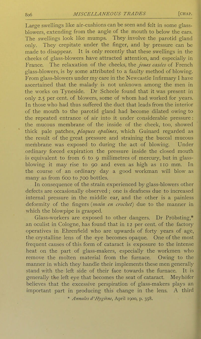 Large swellings like air-cushions can be seen and felt in some glass- blowers, extending from the angle of the mouth to below the ears. The swellings look like mumps. They involve the parotid gland only. They crepitate under the finger, and by pressure can be made to disappear. It is only recently that these swellings in the cheeks of glass-blowers have attracted attention, and especially in France. The relaxation of the cheeks, the joues case'es of French glass-blowers, is by some attributed to a faulty method of blowing. From glass-blowers under my care in the Newcastle Infirmary I have ascertained that the malady is not unknown among the men in the works on Tyneside. Dr Scheele found that it was present in only 2.5 per cent, of blowers, some of whom had worked for years. In those who had thus suffered the duct that leads from the interior of the mouth to the parotid gland had become dilated owing to the repeated entrance of air into it under considerable pressure: the mucous membrane of the inside of the cheek, too, showed thick pale patches, plaques opalines, which Guinard regarded as the result of the great pressure and straining the buccal mucous membrane was exposed to during the act of blowing. Under ordinary forced expiration the pressure inside the closed mouth is equivalent to from 6 to 9 millimetres of mercury, but. in glass- blowing it may rise to 90 and even as high as no mm. In the course of an ordinary day a good workman will blow as many as from 600 to 700 bottles. In consequence of the strain experienced by glass-blowers other defects are occasionally observed ; one is deafness due to increased internal pressure in the middle ear, and the other is a painless deformity of the fingers (main en crochet) due to the manner in which the blowpipe is grasped. Glass-workers are exposed to other dangers. Dr Probsting,* an oculist in Cologne, has found that in 12 per cent, of the factory operatives in Ehrenfield who are upwards of forty years of age, the crystalline lens of the eye becomes opaque. One of the most frequent causes of this form of cataract is exposure to the intense heat on the part of glass-makers, especially the workmen who remove the molten material from the furnace. Owing to the manner in which they handle their implements these men generally stand with the left side of their face towards the furnace. It is generally the left eye that becomes the seat of cataract. Meyhofer believes that the excessive perspiration of glass-makers plays an important part in producing this change in the lens. A third * Annales d’Hygiene, April 1900, p. 358.