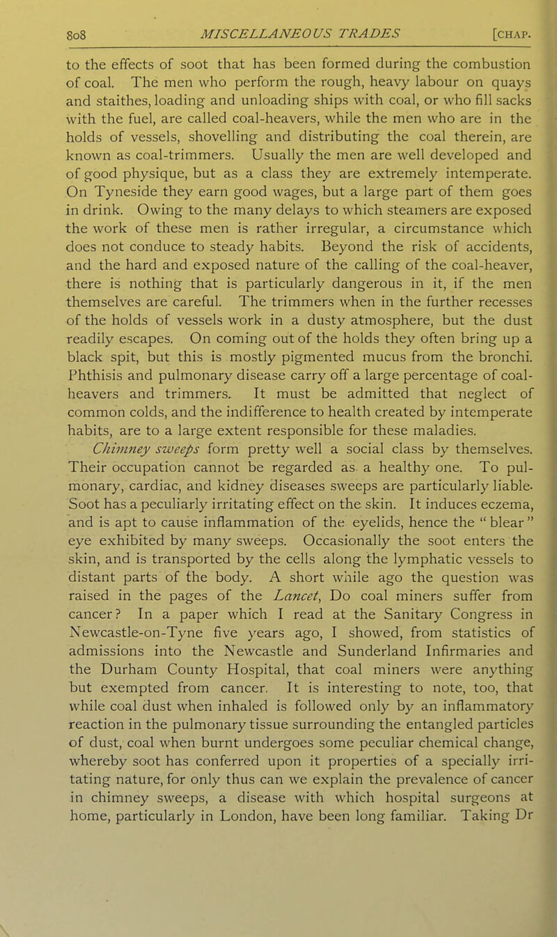 to the effects of soot that has been formed during the combustion of coal. The men who perform the rough, heavy labour on quays and staithes, loading and unloading ships with coal, or who fill sacks with the fuel, are called coal-heavers, while the men who are in the holds of vessels, shovelling and distributing the coal therein, are known as coal-trimmers. Usually the men are well developed and of good physique, but as a class they are extremely intemperate. On Tyneside they earn good wages, but a large part of them goes in drink. Owing to the many delays to which steamers are exposed the work of these men is rather irregular, a circumstance which does not conduce to steady habits. Beyond the risk of accidents, and the hard and exposed nature of the calling of the coal-heaver, there is nothing that is particularly dangerous in it, if the men themselves are careful. The trimmers when in the further recesses of the holds of vessels work in a dusty atmosphere, but the dust readily escapes. On coming out of the holds they often bring up a black spit, but this is mostly pigmented mucus from the bronchi. Phthisis and pulmonary disease carry off a large percentage of coal- heavers and trimmers. It must be admitted that neglect of common colds, and the indifference to health created by intemperate habits, are to a large extent responsible for these maladies. Chimney sweeps form pretty well a social class by themselves. Their occupation cannot be regarded as a healthy one. To pul- monary, cardiac, and kidney diseases sweeps are particularly liable- Soot has a peculiarly irritating effect on the skin. It induces eczema, and is apt to cause inflammation of the eyelids, hence the “ blear ” eye exhibited by many sweeps. Occasionally the soot enters the skin, and is transported by the cells along the lymphatic vessels to distant parts of the body. A short while ago the question was raised in the pages of the Lancet, Do coal miners suffer from cancer? In a paper which I read at the Sanitary Congress in Newcastle-on-Tyne five years ago, I showed, from statistics of admissions into the Newcastle and Sunderland Infirmaries and the Durham County Hospital, that coal miners were anything but exempted from cancer. It is interesting to note, too, that while coal dust when inhaled is followed only by an inflammatory reaction in the pulmonary tissue surrounding the entangled particles of dust, coal when burnt undergoes some peculiar chemical change, whereby soot has conferred upon it properties of a specially irri- tating nature, for only thus can we explain the prevalence of cancer in chimney sweeps, a disease with which hospital surgeons at home, particularly in London, have been long familiar. Taking Dr