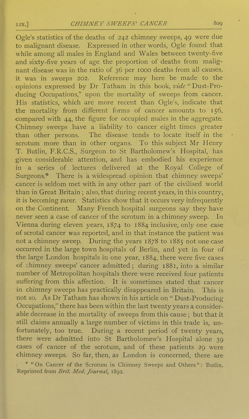 Ogle’s statistics of the deaths of 242 chimney sweeps, 49 were due to malignant disease. Expressed in other words, Ogle found that while among all males in England and Wales between twenty-five and sixty-five years of age the proportion of deaths from malig- nant disease was in the ratio of 36 per 1000 deaths from all causes, it was in sweeps 202. Reference may here be made to the opinions expressed by Dr Tatham in this book, vide “ Dust-Pro- ducing Occupations,” upon the mortality of sweeps from cancer. His statistics, which are more recent than Ogle’s, indicate that the mortality from different forms of cancer amounts to 156, compared with 44, the figure for occupied males in the aggregate. Chimney sweeps have a liability to cancer eight times greater than other persons. The disease tends to locate itself in the scrotum more than in other organs. To this subject Mr Henry T. Butlin, F.R.C.S., Surgeon to St Bartholomew’s Hospital, has given considerable attention, and has embodied his experience in a series of lectures delivered at the Royal College of Surgeons.* There is a widespread opinion that chimney sweeps’ cancer is seldom met with in any other part of the civilised world than in Great Britain ; also, that during recent years, in this country, it is becoming rarer. Statistics show that it occurs very infrequently on the Continent. Many French hospital surgeons say they have never seen a case of cancer of the scrotum in a chimney sweep. In Vienna during eleven years, 1874 to 1884 inclusive, only one case of scrotal cancer was reported, and in that instance the patient was not a chimney sweep. During the years 1878 to 1885 not one case occurred in the large town hospitals of Berlin, and yet in four of the large London hospitals in one year, 1884, there were five cases of chimney sweeps’ cancer admitted; during 1881, into a similar number of Metropolitan hospitals there were received four patients suffering from this affection. It is sometimes stated that cancer in chimney sweeps has practically disappeared in Britain. This is not so. As Dr Tatham has shown in his article on “ Dust-Producine o Occupations,” there has been within the last twenty years a consider- able decrease in the mortality of sweeps from this cause ; but that it still claims annually a large number of victims in this trade is, un- fortunately, too true. During a recent period of twenty years, there were admitted into St Bartholomew’s Hospital alone 39 cases of cancer of the scrotum, and of these patients 29 were chimney sweeps. So far, then, as London is concerned, there are * “On Cancer of the Scrotum in Chimney Sweeps and Others”: Butlin. Reprinted from Brit. Med. Journal, 1892.