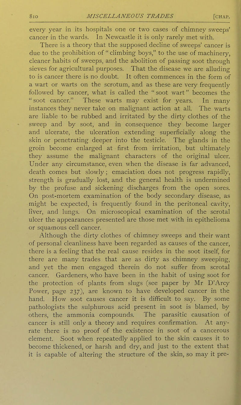 every year in its hospitals one or two cases of chimney sweeps’ cancer in the wards. In Newcastle it is only rarely met with. There is a theory that the supposed decline of sweeps’ cancer is due to the prohibition of “ climbing boys,” to the use of machinery, cleaner habits of sweeps, and the abolition of passing soot through sieves for agricultural purposes. That the disease we are alluding to is cancer there is no doubt. It often commences in the form of a wart or warts on the scrotum, and as these are very frequently followed by cancer, what is called the “ soot wart ” becomes the “ soot cancer.” These warts may exist for years. In many instances they never take on malignant action at all. The warts are liable to be rubbed and irritated by the dirty clothes of the sweep and by soot, and in consequence they become larger and ulcerate, the ulceration extending superficially along the skin or penetrating deeper into the testicle. The glands in the groin become enlarged at first from irritation, but ultimately they assume the malignant characters of the original ulcer. Under any circumstance, even when the disease is far advanced, death comes but slowly ; emaciation does not progress rapidly, strength is gradually lost, and the general health is undermined by the profuse and sickening discharges from the open sores. On post-mortem examination of the body secondary disease, as might be expected, is frequently found in the peritoneal cavity, liver, and lungs. On microscopical examination of the scrotal ulcer the appearances presented are those met with in epithelioma or squamous cell cancer. Although the dirty clothes of chimney sweeps and their want of personal cleanliness have been regarded as causes of the cancer, there is a feeling that the real cause resides in the soot itself, for there are many trades that are as dirty as chimney sweeping, and yet the men engaged therein do not suffer from scrotal cancer. Gardeners, who have been in the habit of using soot for the protection of plants from slugs (see paper by Mr D’Arcy Power, page 237), are known to have developed cancer in the hand. How soot causes cancer it is difficult to say. By some pathologists the sulphurous acid present in soot is blamed, by others, the ammonia compounds. The parasitic causation of cancer is still only a theory and requires confirmation. At any- rate there is no proof of the existence in soot of a cancerous element. Soot when repeatedly applied to the skin causes it to become thickened, or harsh and dry, and just to the extent that it is capable of altering the structure of the skin, so may it pre-