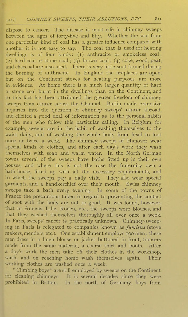 Lix.] CHIMNEY SWEEPS, THEIR ABLUTIONS, ETC. dispose to cancer. The disease is most rife in chimney sweeps between the ages of forty-five and fifty. Whether the soot from one particular kind of coal has a greater influence compared with another it is not easy to say. The coal that is used for heating dwellings is of four kinds: (i) anthracite or smokeless coal; (2) hard coal or stone coal; (3) brown coal; (4) coke, wood, peat, and charcoal are also used. There is very little soot formed during the burning of anthracite. In England the fireplaces are open, but on the Continent stoves for heating purposes are more in.evidence. At home there is a much larger quantity of hard or stone coal burnt in the dwellings than on the Continent, and to this fact has been attributed the greater freedom of chimney sweeps from cancer across the Channel. Butlin made extensive inquiries into the question of chimney sweeps’ cancer abroad, and elicited a good deal of information as to the personal habits of the men who follow this particular calling. In Belgium, for example, sweeps are in the habit of washing themselves to the waist daily, and of washing the whole body from head to foot once or twice a week. The chimney sweeps of Hanover wear special kinds of clothes, and after each day’s work they wash themselves with soap and warm water. In the North German towns several of the sweeps have baths fitted up in their own houses, and where this is not the case the fraternity own a bath-house, fitted up with all the necessary requirements, and to which the sweeps pay a daily visit. They also wear special garments, and a handkerchief over their mouth. Swiss chimney sweeps take a bath every evening. In some of the towns of France the precautions taken in regard to preventing the contact of soot with the body are not so good. It was found, however, that in Amiens, Lille, Rouen, etc., the sweeps wore blouses, and that they washed themselves thoroughly all over once a week. In Paris, sweeps’ cancer is practically unknown. Chimney-sweep- ing in Paris is relegated to companies known as fumistes (stove makers, menders, etc.). One establishment employs 100 men ; these men dress in a linen blouse or jacket buttoned in front, trousers made from the same material, a coarse shirt and boots. After a day’s work the men take off their clothes in the workshop, wash, and on reaching home wash themselves again. Their working clothes are washed once a week. “ Climbing boys” are still employed by sweeps on the Continent for cleaning chimneys. It is several decades since they were prohibited in Britain. In the north of Germany, boys from
