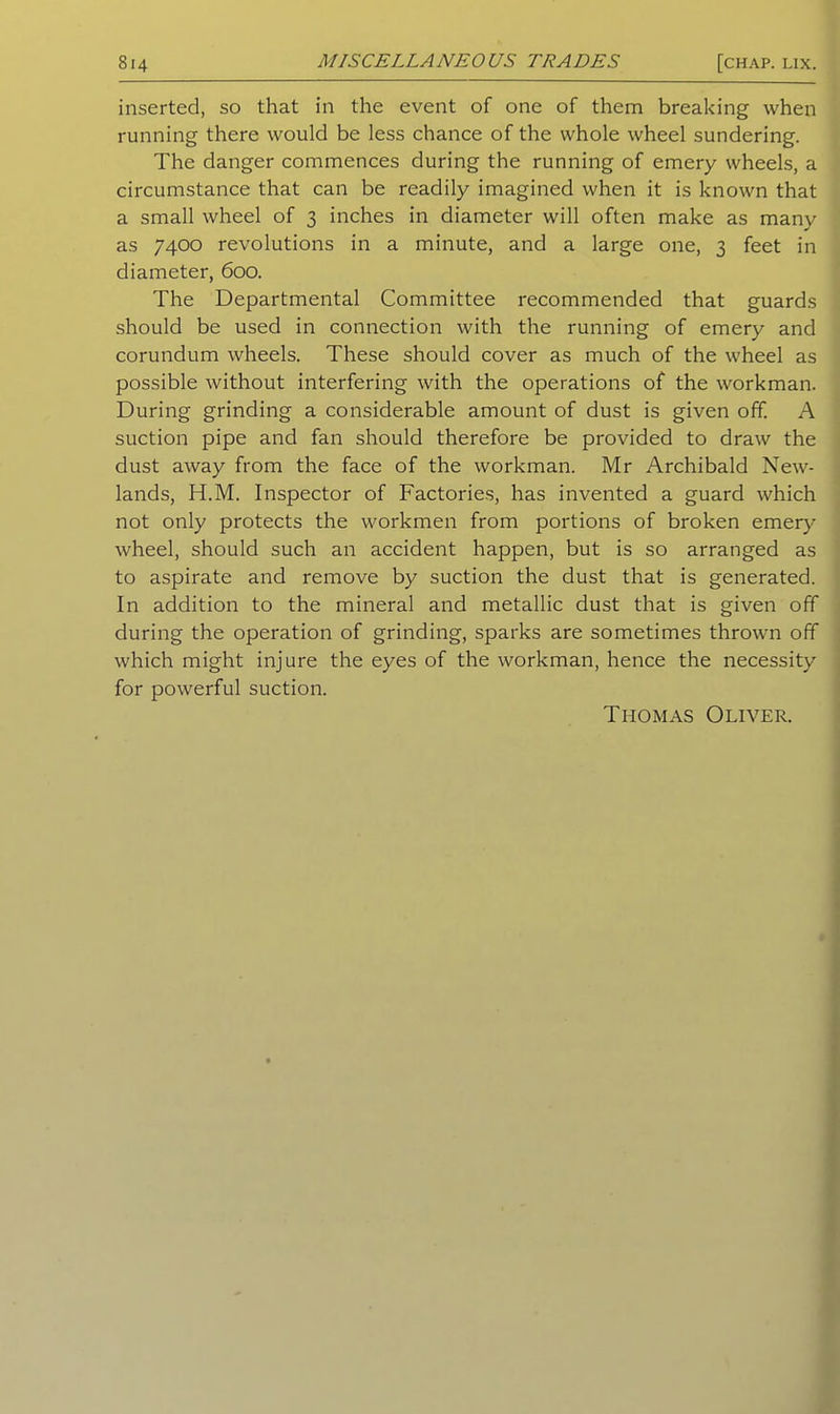 inserted, so that in the event of one of them breaking when running there would be less chance of the whole wheel sundering. The danger commences during the running of emery wheels, a circumstance that can be readily imagined when it is known that a small wheel of 3 inches in diameter will often make as many as 7400 revolutions in a minute, and a large one, 3 feet in diameter, 600. The Departmental Committee recommended that guards should be used in connection with the running of emery and corundum wheels. These should cover as much of the wheel as possible without interfering with the operations of the workman. During grinding a considerable amount of dust is given off. A suction pipe and fan should therefore be provided to draw the dust away from the face of the workman. Mr Archibald New- lands, H.M. Inspector of Factories, has invented a guard which not only protects the workmen from portions of broken emery wheel, should such an accident happen, but is so arranged as to aspirate and remove by suction the dust that is generated. In addition to the mineral and metallic dust that is given off during the operation of grinding, sparks are sometimes thrown off which might injure the eyes of the workman, hence the necessity for powerful suction. Thomas Oliver.