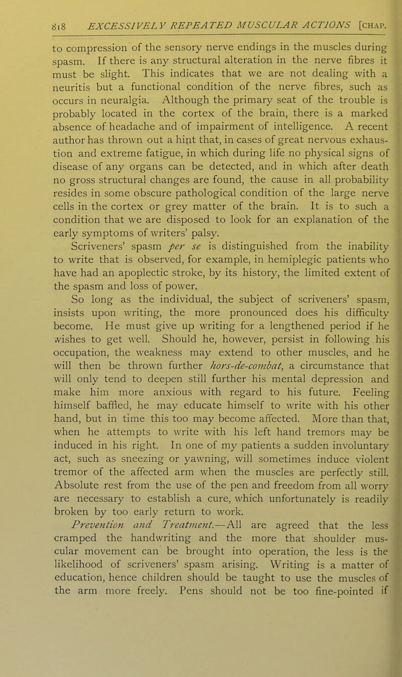 to compression of the sensory nerve endings in the muscles during spasm. If there is any structural alteration in the nerve fibres it must be slight. This indicates that we are not dealing with a neuritis but a functional condition of the nerve fibres, such as occurs in neuralgia. Although the primary seat of the trouble is probably located in the cortex of the brain, there is a marked absence of headache and of impairment of intelligence. A recent author has thrown out a hint that, in cases of great nervous exhaus- tion and extreme fatigue, in which during life no physical signs of disease of any organs can be detected, and in which after death no gross structural changes are found, the cause in all probability resides in some obscure pathological condition of the large nerve cells in the cortex or grey matter of the brain. It is to such a condition that we are disposed to look for an explanation of the early symptoms of writers’ palsy. Scriveners’ spasm per se is distinguished from the inability to write that is observed, for example, in hemiplegic patients who have had an apoplectic stroke, by its history, the limited extent of the spasm and loss of power. So long as the individual, the subject of scriveners’ spasm, insists upon writing, the more pronounced does his difficulty become. He must give up writing for a lengthened period if he wishes to get well. Should he, however, persist in following his occupation, the weakness may extend to other muscles, and he will then be thrown further hors-de-coinbat, a circumstance that will only tend to deepen still further his mental depression and make him more anxious with regard to his future. Feeling himself baffled, he may educate himself to write with his other hand, but in time this too may become affected. More than that, when he attempts to write with his left hand tremors may be induced in his right. In one of my patients a sudden involuntary act, such as sneezing or yawning, will sometimes induce violent tremor of the affected arm when the muscles are perfectly still. Absolute rest from the use of the pen and freedom from all worry are necessary to establish a cure, which unfortunately is readily broken by too early return to work. Prevention and Treatment.—All are agreed that the less cramped the handwriting and the more that shoulder mus- cular movement can be brought into operation, the less is the likelihood of scriveners’ spasm arising. Writing is a matter of education, hence children should be taught to use the muscles of the arm more freely. Pens should not be too fine-pointed if