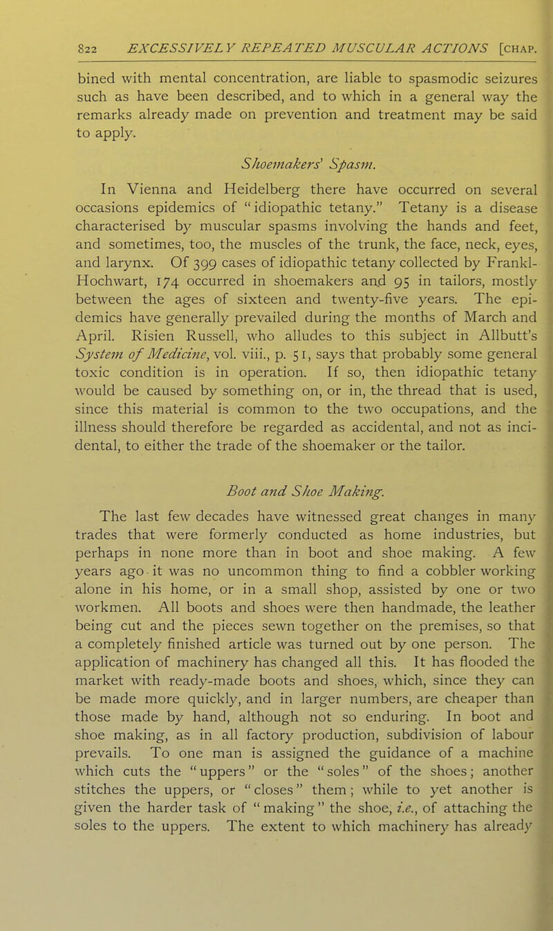 bined with mental concentration, are liable to spasmodic seizures such as have been described, and to which in a general way the remarks already made on prevention and treatment may be said to apply. Shoemakers' Spasm. In Vienna and Heidelberg there have occurred on several occasions epidemics of “idiopathic tetany.” Tetany is a disease characterised by muscular spasms involving the hands and feet, and sometimes, too, the muscles of the trunk, the face, neck, eyes, and larynx. Of 399 cases of idiopathic tetany collected by Frankl- Hochwart, 174 occurred in shoemakers and 95 in tailors, mostly between the ages of sixteen and twenty-five years. The epi- demics have generally prevailed during the months of March and April. Risien Russell, who alludes to this subject in Allbutt’s System of Medicine, vol. viii., p. 51, says that probably some general toxic condition is in operation. If so, then idiopathic tetany would be caused by something on, or in, the thread that is used, since this material is common to the two occupations, and the illness should therefore be regarded as accidental, and not as inci- dental, to either the trade of the shoemaker or the tailor. Boot and Shoe Making. The last few decades have witnessed great changes in many trades that were formerly conducted as home industries, but perhaps in none more than in boot and shoe making. A few years ago it was no uncommon thing to find a cobbler working alone in his home, or in a small shop, assisted by one or two workmen. All boots and shoes were then handmade, the leather being cut and the pieces sewn together on the premises, so that a completely finished article was turned out by one person. The application of machinery has changed all this. It has flooded the market with ready-made boots and shoes, which, since they can be made more quickly, and in larger numbers, are cheaper than those made by hand, although not so enduring. In boot and shoe making, as in all factory production, subdivision of labour prevails. To one man is assigned the guidance of a machine which cuts the “uppers” or the “soles” of the shoes; another stitches the uppers, or “ closes ” them ; while to yet another is given the harder task of “ making ” the shoe, i.e., of attaching the soles to the uppers. The extent to which machinery has already