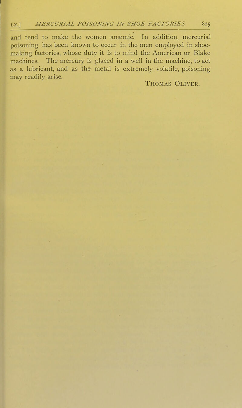and tend to make the women anaemic. In addition, mercurial poisoning has been known to occur in the men employed in shoe- making factories, whose duty it is to mind the American or Blake machines. The mercury is placed in a well in the machine, to act as a lubricant, and as the metal is extremely volatile, poisoning may readily arise. Thomas Oliver.