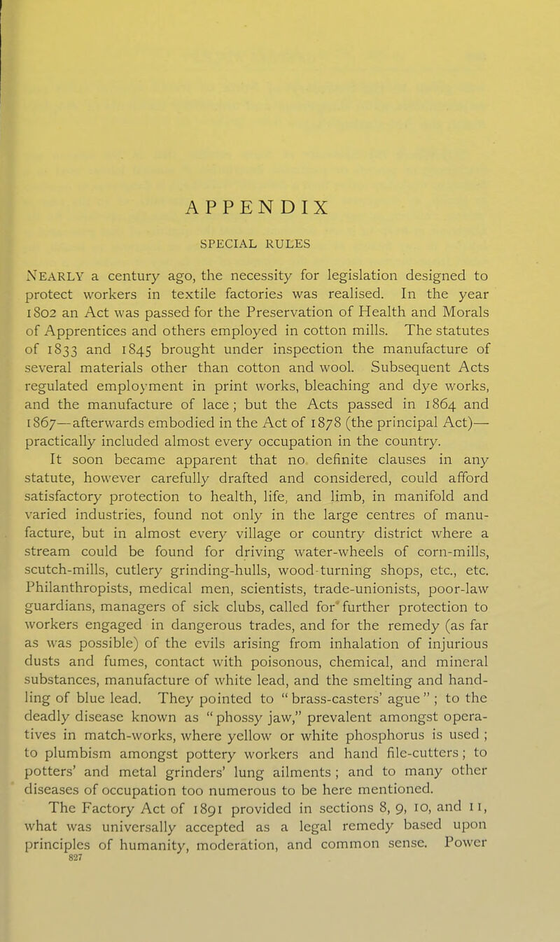 APPENDIX SPECIAL RULES NEARLY a century ago, the necessity for legislation designed to protect workers in textile factories was realised. In the year 1802 an Act was passed for the Preservation of Health and Morals of Apprentices and others employed in cotton mills. The statutes of 1833 and 1845 brought under inspection the manufacture of several materials other than cotton and wool. Subsequent Acts regulated employment in print works, bleaching and dye works, and the manufacture of lace; but the Acts passed in 1864 and [867—afterwards embodied in the Act of 1878 (the principal Act)— practically included almost every occupation in the country. It soon became apparent that no definite clauses in any statute, however carefully drafted and considered, could afford satisfactory protection to health, life, and limb, in manifold and varied industries, found not only in the large centres of manu- facture, but in almost every village or country district where a stream could be found for driving water-wheels of corn-mills, scutch-mills, cutlery grinding-hulls, wood-turning shops, etc., etc. Philanthropists, medical men, scientists, trade-unionists, poor-law guardians, managers of sick clubs, called for further protection to workers engaged in dangerous trades, and for the remedy (as far as was possible) of the evils arising from inhalation of injurious dusts and fumes, contact with poisonous, chemical, and mineral substances, manufacture of white lead, and the smelting and hand- ling of blue lead. They pointed to “brass-casters’ ague” ; to the deadly disease known as “ phossy jaw,” prevalent amongst opera- tives in match-works, where yellow or white phosphorus is used ; to plumbism amongst pottery workers and hand file-cutters; to potters’ and metal grinders’ lung ailments ; and to many other diseases of occupation too numerous to be here mentioned. The Factory Act of 1891 provided in sections 8, 9, 10, and 11, what was universally accepted as a legal remedy based upon principles of humanity, moderation, and common sense. Power