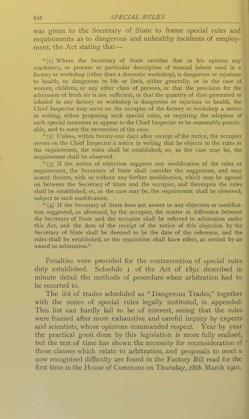 was given to the Secretary of State to frame special rules and requirements as to dangerous and unhealthy incidents of employ- ment, the Act stating that— “(i) Where the Secretary of State certifies that in his opinion any machinery, or process or particular description of manual labour used in a factory or workshop (other than a domestic workshop), is dangerous or injurious to health, or dangerous to life or limb, either generally, or in the case of women, children, or any other class of persons, or that the provision for the admission of fresh air is not sufficient, or that the quantity of dust generated or inhaled in any factory or workshop is dangerous or injurious to health, the Chief Inspector may serve on the occupier of the factory or workshop a notice in writing, either proposing such special rules, or requiring the adoption of such special measures as appear to the Chief Inspector to be i-easonably practic- able, and to meet the necessities of the case. “(2) Unless, within twenty-one days after receipt of the notice, the occupier serves on the Chief Inspector a notice in writing that he objects to the rules or the requirement, the rules shall be established, or, as the case may be, the requirement shall be observed. “(3) If the notice of objection suggests any modification of the rules or requirement, the Secretary of State shall consider the suggestion, and may assent thereto, with or without any further modification, which may be agreed on between the Secretary of State and the occupier, and thereupon the rules shall be established, or, as the case may be, the requirement shall be observed, subject to such modification. “(4) If the Secretary of State does not assent to any objection or modifica- tion suggested, as aforesaid, by the occupier, the matter in difference between the Secretary of State and the occupier shall be referred to arbitration under this Act, and the date of the receipt of the notice of this objection by the Secretary of State shall be deemed to be the date of the reference, and the rules shall be established, or the requisition shall have effect, as settled by an award or arbitration.” Penalties were provided for the contravention of special rules duly established. Schedule 1 of the Act of 1891 described in minute detail the methods of procedure when arbitration had to be resorted to. The list of trades scheduled as “Dangerous Trades,” together with the series of special rules legally instituted, is appended. This list can hardly fail to be of interest, seeing that the rules were framed after most exhaustive and careful inquiry by experts and scientists, whose opinions commanded respect. Year by year the practical good done by this legislation is more fully realised, but the test of time has shown the necessity for reconsideration of those clauses which relate to arbitration, and proposals to meet a now recognised difficulty are found in the Factory Bill read for the first time in the House of Commons on Thursday, 2Sth March 1901.