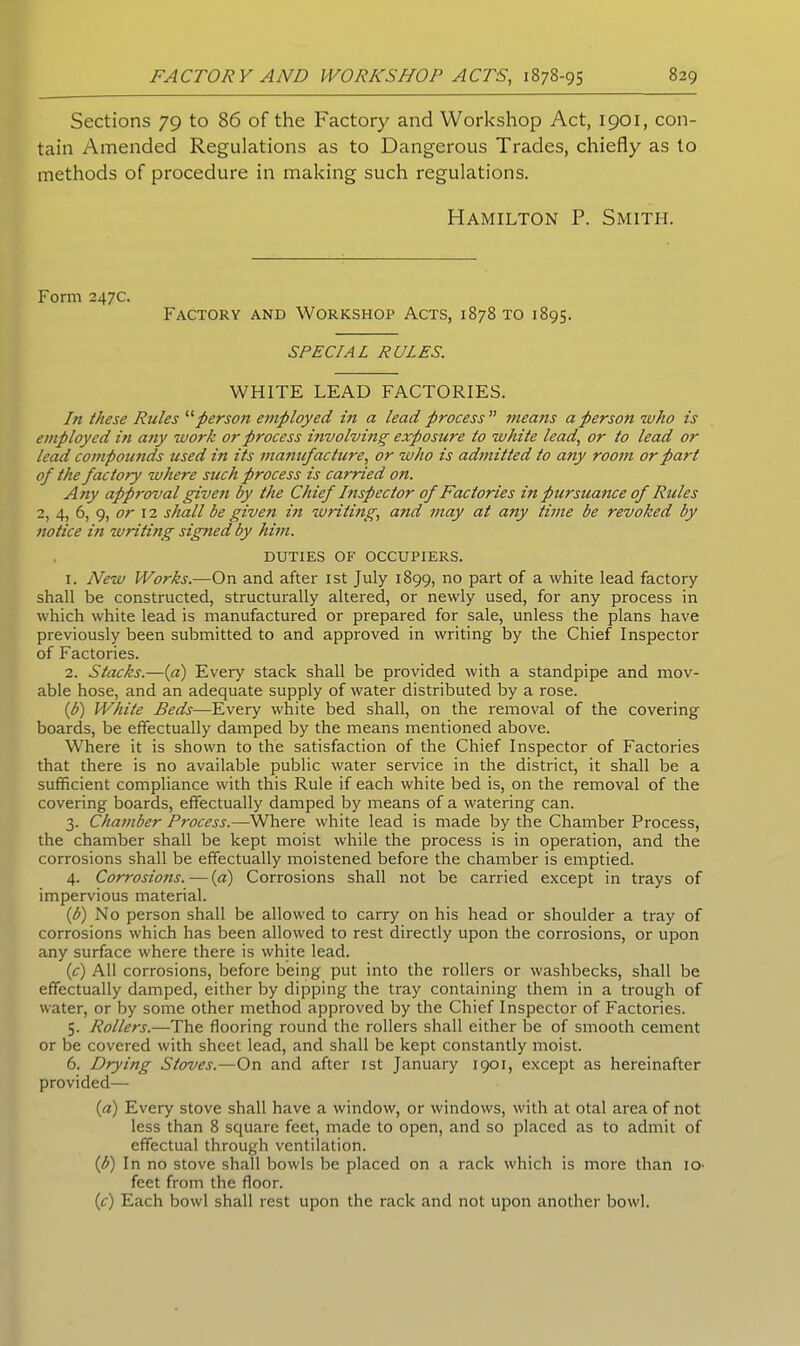 Sections 79 to 86 of the Factory and Workshop Act, 1901, con- tain Amended Regulations as to Dangerous Trades, chiefly as to methods of procedure in making such regulations. Hamilton P. Smith. Form 247c. Factory and Workshop Acts, 1878 to 1895. SPECIAL RULES. WHITE LEAD FACTORIES. In these Rules “person employed in a lead process ” means a person who is employed in any work or process involving exposure to white lead, or to lead or lead compomids used in its manufacture, or who is admitted to any room or part of the factory where such process is earned on. Any approval given by the Chief Inspector of Factories in piersuance of Rides 2, 4, 6, 9, or 12 shall be given in writing, and may at any time be revoked by notice in writing signed by him. DUTIES OF OCCUPIERS. 1. New Works.—On and after 1st July 1899, no part of a white lead factory shall be constructed, structurally altered, or newly used, for any process in which white lead is manufactured or prepared for sale, unless the plans have previously been submitted to and approved in writing by the Chief Inspector of Factories. 2. Stacks.—(a) Every stack shall be provided with a standpipe and mov- able hose, and an adequate supply of water distributed by a rose. (b) White Beds—Every white bed shall, on the removal of the covering boards, be effectually damped by the means mentioned above. Where it is shown to the satisfaction of the Chief Inspector of Factories that there is no available public water service in the district, it shall be a sufficient compliance with this Rule if each white bed is, on the removal of the covering boards, effectually damped by means of a watering can. 3. Chamber Process.-—Where white lead is made by the Chamber Process, the chamber shall be kept moist while the process is in operation, and the corrosions shall be effectually moistened before the chamber is emptied. 4. Corrosions. — (a) Corrosions shall not be carried except in trays of impervious material. (b) No person shall be allowed to carry on his head or shoulder a tray of corrosions which has been allowed to rest directly upon the corrosions, or upon any surface where there is white lead. (c) All corrosions, before being put into the rollers or washbecks, shall be effectually damped, either by dipping the tray containing them in a trough of water, or by some other method approved by the Chief Inspector of Factories. 5. Rollers.—The flooring round the rollers shall either be of smooth cement or be covered with sheet lead, and shall be kept constantly moist. 6. Drying Stoves.—On and after 1st January 1901, except as hereinafter provided— («) Every stove shall have a window, or windows, with at otal area of not less than 8 square feet, made to open, and so placed as to admit of effectual through ventilation. (b) In no stove shall bowls be placed on a rack which is more than 10 feet from the floor. (c) Each bowl shall rest upon the rack and not upon another bowl.