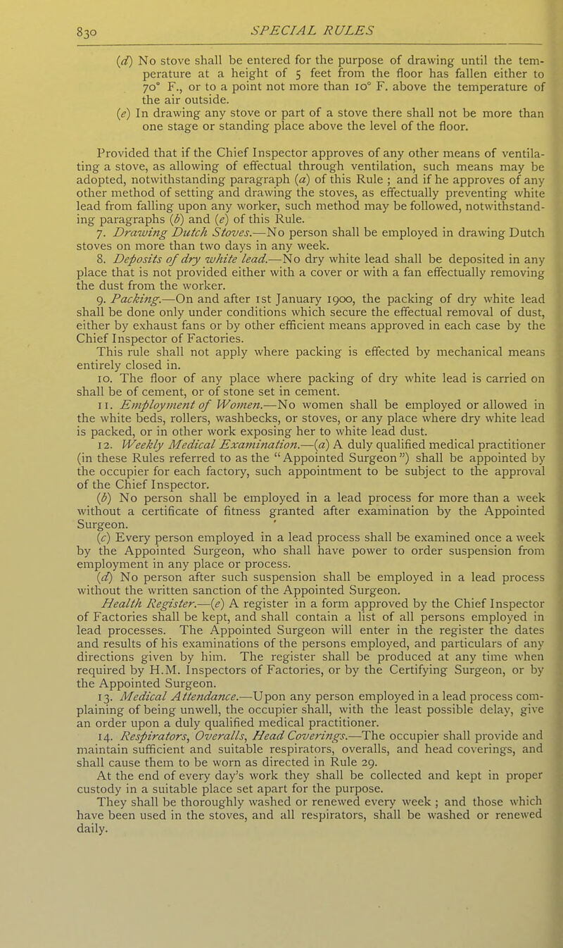 (,d) No stove shall be entered for the purpose of drawing until the tem- perature at a height of 5 feet from the floor has fallen either to 70° F., or to a point not more than io° F. above the temperature of the air outside. (e) In drawing any stove or part of a stove there shall not be more than one stage or standing place above the level of the floor. Provided that if the Chief Inspector approves of any other means of ventila- ting a stove, as allowing of effectual through ventilation, such means may be adopted, notwithstanding paragraph (a) of this Rule ; and if he approves of any other method of setting and drawing the stoves, as effectually preventing white lead from falling upon any worker, such method may be followed, notwithstand- ing paragraphs (b) and (e) of this Rule. 7. Drawing Dutch Stoves.—No person shall be employed in drawing Dutch stoves on more than two days in any week. 8. Deposits of dry white lead.—No dry white lead shall be deposited in any place that is not provided either with a cover or with a fan effectually removing the dust from the worker. 9. Packing.—On and after 1st January 1900, the packing of dry white lead shall be done only under conditions which secure the effectual removal of dust, either by exhaust fans or by other efficient means approved in each case by the Chief Inspector of Factories. This rule shall not apply where packing is effected by mechanical means entirely closed in. 10. The floor of any place where packing of dry white lead is carried on shall be of cement, or of stone set in cement. 11. Employment of Women.—No women shall be employed or allowed in the white beds, rollers, washbecks, or stoves, or any place where dry white lead is packed, or in other work exposing her to white lead dust. 12. Weekly Medical Examination.—(a) A duly qualified medical practitioner (in these Rules referred to as the “ Appointed Surgeon ”) shall be appointed by the occupier for each factory, such appointment to be subject to the approval of the Chief Inspector. (,b) No person shall be employed in a lead process for more than a week without a certificate of fitness granted after examination by the Appointed Surgeon. (c) Every person employed in a lead process shall be examined once a week by the Appointed Surgeon, who shall have power to order suspension from employment in any place or process. (d) No person after such suspension shall be employed in a lead process without the written sanction of the Appointed Surgeon. Health Register.—(e) A register in a form approved by the Chief Inspector of Factories shall be kept, and shall contain a list of all persons employed in lead processes. The Appointed Surgeon will enter in the register the dates and results of his examinations of the persons employed, and particulars of any directions given by him. The register shall be produced at any time when required by H.M. Inspectors of Factories, or by the Certifying Surgeon, or by the Appointed Surgeon. 13. Medical Attendance.—Upon any person employed in a lead process com- plaining of being unwell, the occupier shall, with the least possible delay, give an order upon a duly qualified medical practitioner. 14. Respirators, Overalls, Head Coverings.—The occupier shall provide and maintain sufficient and suitable respirators, overalls, and head coverings, and shall cause them to be worn as directed in Rule 29. At the end of every day’s work they shall be collected and kept in proper custody in a suitable place set apart for the purpose. They shall be thoroughly washed or renewed every week ; and those which have been used in the stoves, and all respirators, shall be washed or renewed daily.