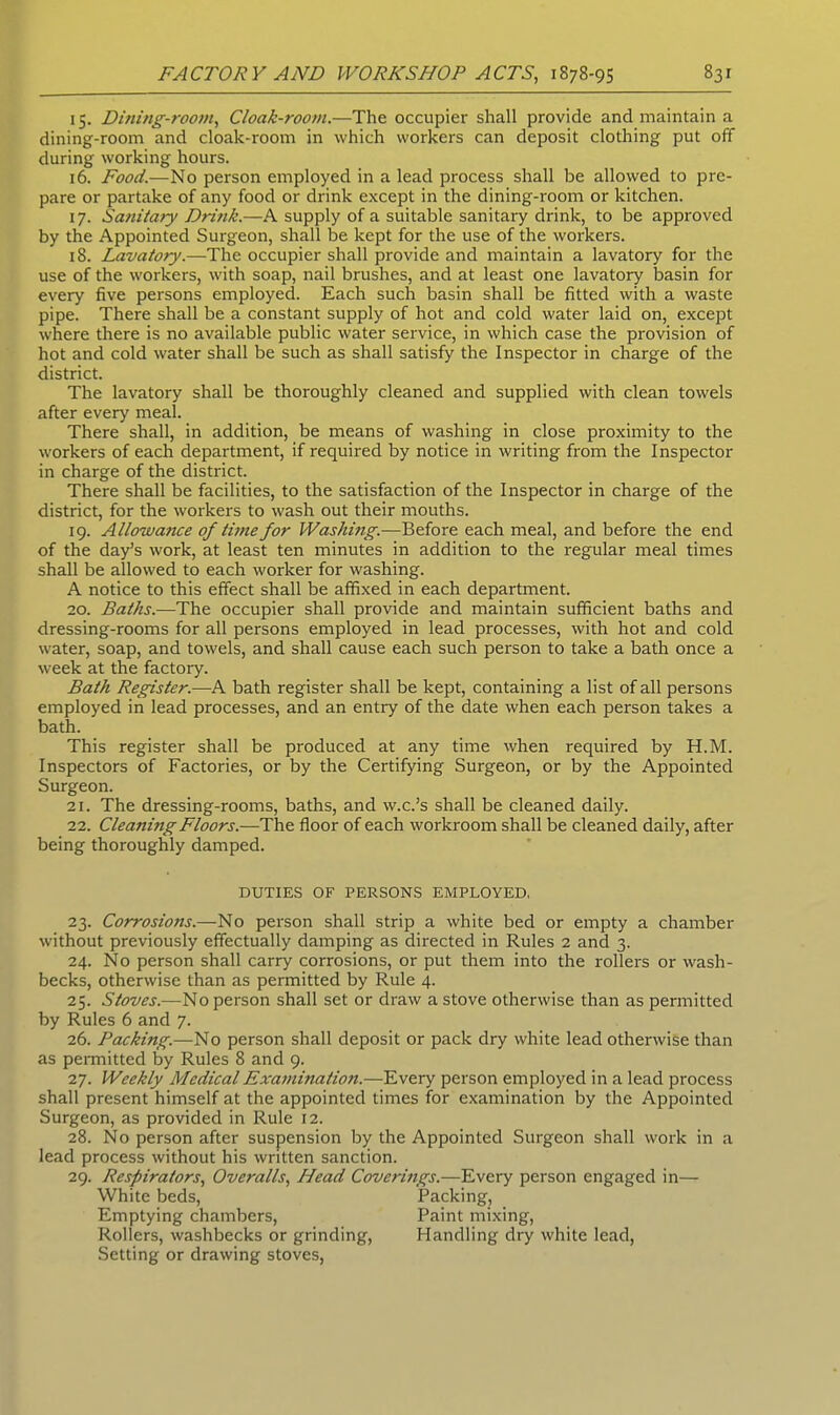 15. Dining-room, Cloak-room.—The occupier shall provide and maintain a dining-room and cloak-room in which workers can deposit clothing put off during working hours. 16. Food.—No person employed in a lead process shall be allowed to pre- pare or partake of any food or drink except in the dining-room or kitchen. 17. Sanitary Dri?ik.—A supply of a suitable sanitary drink, to be approved by the Appointed Surgeon, shall be kept for the use of the workers. 18. Lavatory.—The occupier shall provide and maintain a lavatory for the use of the workers, with soap, nail brushes, and at least one lavatory basin for every five persons employed. Each such basin shall be fitted with a waste pipe. There shall be a constant supply of hot and cold water laid on, except where there is no available public water service, in which case the provision of hot and cold water shall be such as shall satisfy the Inspector in charge of the district. The lavatory shall be thoroughly cleaned and supplied with clean towels after every meal. There shall, in addition, be means of washing in close proximity to the workers of each department, if required by notice in writing from the Inspector in charge of the district. There shall be facilities, to the satisfaction of the Inspector in charge of the district, for the workers to wash out their mouths. 19. Allowance of time for Washing.—Before each meal, and before the end of the day’s work, at least ten minutes in addition to the regular meal times shall be allowed to each worker for washing. A notice to this effect shall be affixed in each department. 20. Baths.—The occupier shall provide and maintain sufficient baths and dressing-rooms for all persons employed in lead processes, with hot and cold water, soap, and towels, and shall cause each such person to take a bath once a week at the factory. Bath Register.—A bath register shall be kept, containing a list of all persons employed in lead processes, and an entry of the date when each person takes a bath. This register shall be produced at any time when required by H.M. Inspectors of Factories, or by the Certifying Surgeon, or by the Appointed Surgeon. 21. The dressing-rooms, baths, and w.c.’s shall be cleaned daily. 22. Cleaning Floors.—The floor of each workroom shall be cleaned daily, after being thoroughly damped. DUTIES OF PERSONS EMPLOYED, 23. Corrosions.—No person shall strip a white bed or empty a chamber without previously effectually damping as directed in Rules 2 and 3. 24. No person shall carry corrosions, or put them into the rollers or wash- becks, otherwise than as permitted by Rule 4. 25. Stoves.—No person shall set or draw a stove otherwise than as permitted by Rules 6 and 7. 26. Packing.—No person shall deposit or pack dry white lead otherwise than as permitted by Rules 8 and 9. 27. Weekly Medical Examination.—Every person employed in a lead process shall present himself at the appointed times for examination by the Appointed Surgeon, as provided in Rule 12. 28. No person after suspension by the Appointed Surgeon shall work in a lead process without his written sanction. 29. Respirators, Overalls, Head Coverings.—Every person engaged in— White beds, Packing, Emptying chambers, Paint mixing, Rollers, washbecks or grinding, Handling dry white lead, Setting or drawing stoves,