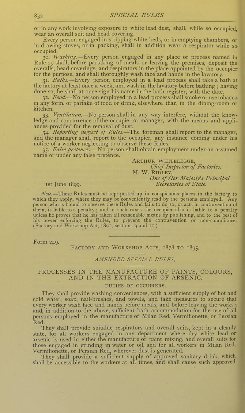 or in any work involving exposure to white lead dust, shall, while so occupied, wear an overall suit and head covering. Every person engaged in stripping white beds, or in emptying chambers, or in drawing stoves, or in packing, shall in addition wear a respirator while so occupied. 30. Washing.—Every person engaged in any place or process named in Rule 29 shall, before partaking of meals or leaving the premises, deposit the overalls, head coverings, and respirators in the place appointed by the occupier for the purpose, and shall thoroughly wash face and hands in the lavatory. 31. Baths.—Every person employed in a lead process shall take a bath at the factory at least once a week, and wash in the lavatory before bathing ; having done so, he shall at once sign his name in the bath register, with the date. 32. Food.—No person employed in a lead process shall smoke or use tobacco in any form, or partake of food or drink, elsewhere than in the dining-room or kitchen. 33. Ventilation.—No person shall in any way interfere, without the know- ledge and concurrence of the occupier or manager, with the means and appli- ances provided for the removal of dust. 34. Reporting neglect of Rules.—The foreman shall report to the manager, and the manager shall report to the occupier, any instance coming under his notice of a worker neglecting to observe these Rules. 35. False pretences.—No person shall obtain employment under an assumed name or under any false pretence. Arthur Whitelegge, Chief Inspector of Factories. M. W. Ridley, Otie of Her Majesty's Principal 1st June 1899. Secretaries of State. Note.—These Rules must be kept posted up in conspicuous places in the factory to which they apply, where they may be conveniently read by the persons employed. Any person who is bound to observe these Rules and fails to do so, or acts in contravention of them, is liable to a penalty ; and in such cases the occupier also is liable to a penalty unless he proves that he has taken all reasonable means by publishing, and to the best of his power enforcing the Rules, to prevent the contravention or non-compliance. (Factory and Workshop Act, 1891, sections 9 and ir.) Form 249. Factory and Workshop Acts, 1878 to 1895. AMENDED SPECIAL RULES. PROCESSES IN THE MANUFACTURE OF PAINTS, COLOURS, AND IN THE EXTRACTION OF ARSENIC. DUTIES of occupiers. They shall provide washing conveniences, with a sufficient supply of hot and cold water, soap, nail-brushes, and towels, and take measures to secure that every worker wash face and hands before meals, and before leaving the works and, in addition to the above, sufficient bath accommodation for the use of all persons employed in the manufacture of Milan Red, Vermilionette, or Persian Red. They shall provide suitable respirators and overall suits, kept in a cleanly state, for all workers engaged in any department where dry white lead or arsenic is used in either the manufacture or paint mixing, and overall suits for those engaged in grinding in water or oil, and for all workers in Milan Red,. Vermilionette, or Persian Red, wherever dust is generated. They shall provide a sufficient supply of approved sanitary drink, which shall be accessible to the workers at all times, and shall cause such approved